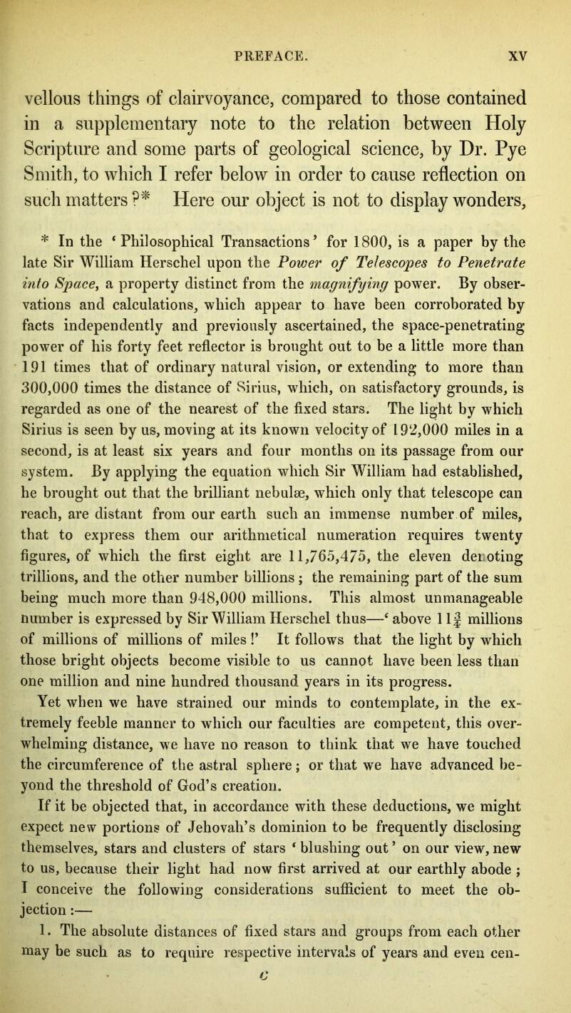 vellous things of clairvoyance, compared to those contained in a supplementary note to the relation between Holy Scripture and some parts of geological science, by Dr. Pye Smith, to which I refer below in order to cause reflection on such matters ?* Here our object is not to display wonders, * In the ‘Philosophical Transactions’ for 1800, is a paper by the late Sir William Herschel upon the Power of Telescopes to Penetrate into Space, a property distinct from the magnifying power. By obser- vations and calculations, which appear to have been corroborated by facts independently and previously ascertained, the space-penetrating power of his forty feet reflector is brought out to be a little more than 191 times that of ordinary natural vision, or extending to more than 300,000 times the distance of Sirius, which, on satisfactory grounds, is regarded as one of the nearest of the fixed stars. The light by which Sirius is seen by us, moving at its known velocity of 192,000 miles in a second, is at least six years and four months on its passage from our system. By applying the equation which Sir William had established, he brought out that the brilliant nebulae, which only that telescope can reach, are distant from our earth such an immense number of miles, that to express them our arithmetical numeration requires twenty figures, of which the first eight are 11,765,475, the eleven denoting trillions, and the other number billions; the remaining part of the sum being much more than 948,000 millions. This almost unmanageable number is expressed by Sir William Herschel thus—‘ above 1If millions of millions of millions of miles !’ It follows that the light by which those bright objects become visible to us cannot have been less than one million and nine hundred thousand years in its progress. Yet when we have strained our minds to contemplate, in the ex- tremely feeble manner to which our faculties are competent, this over- whelming distance, we have no reason to think that we have touched the circumference of the astral sphere; or that we have advanced be- yond the threshold of God’s creation. If it be objected that, in accordance with these deductions, we might expect new portions of Jehovah’s dominion to be frequently disclosing themselves, stars and clusters of stars ‘ blushing out ’ on our view, new to us, because their light had now first arrived at our earthly abode ; I conceive the following considerations sufficient to meet the ob- jection :— 1. The absolute distances of fixed stars and groups from each other may be such as to require respective intervals of years and even cen-