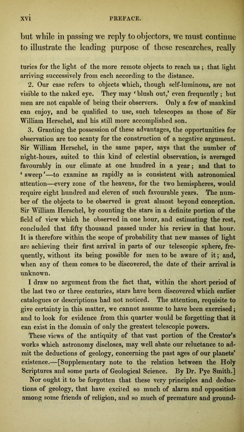 but while in passing we reply to objectors, we must continue to illustrate the leading purpose of these researches, really turies for the light of the more remote objects to reach us; that light arriving successively from each according to the distance. 2. Our case refers to objects which, though self-luminous, are not visible to the naked eye. They may * blush out/ even frequently ; but men are not capable of being their observers. Only a few of mankind can enjoy, and be qualified to use, such telescopes as those of Sir William Herschel, and his still more accomplished son. 3. Granting the possession of these advantages, the opportunities for observation are too scanty for the construction of a negative argument. Sir William Herschel, in the same paper, says that the number of night-hours, suited to this kind of celestial observation, is averaged favourably in our climate at one hundred in a year; and that to ‘ sweep ’—to examine as rapidly as is consistent with astronomical attention—every zone of the heavens, for the two hemispheres, would require eight hundred and eleven of such favourable years. The num- ber of the objects to be observed is great almost beyond conception. Sir William Herschel, by counting the stars in a definite portion of the field of view which he observed in one hour, and estimating the rest, concluded that fifty thousand passed under his review in that hour. It is therefore within the scope of probability that new masses of light are achieving their first arrival in parts of our telescopic sphere, fre- quently, without its being possible for men to be aware of it; and, when any of them comes to be discovered, the date of their arrival is unknown. I draw no argument from the fact that, within the short period of the last two or three centuries, stars have been discovered which earlier catalogues or descriptions had not noticed. The attention, requisite to give certainty in this matter, we cannot assume to have been exercised; and to look for evidence from this quarter would be forgetting that it can exist in the domain of only the greatest telescopic powers. These views of the antiquity of that vast portion of the Creator’s works which astronomy discloses, may well abate our reluctance to ad- mit the deductions of geology, concerning the past ages of our planets’ existence.—[Supplementary note to the relation between the Holy Scriptures and some parts of Geological Science. By Dr. Pye Smith.] Nor ought it to be forgotten that these very principles and deduc- tions of geology, that have excited so much of alarm and opposition among some friends of religion, and so much of premature and ground-