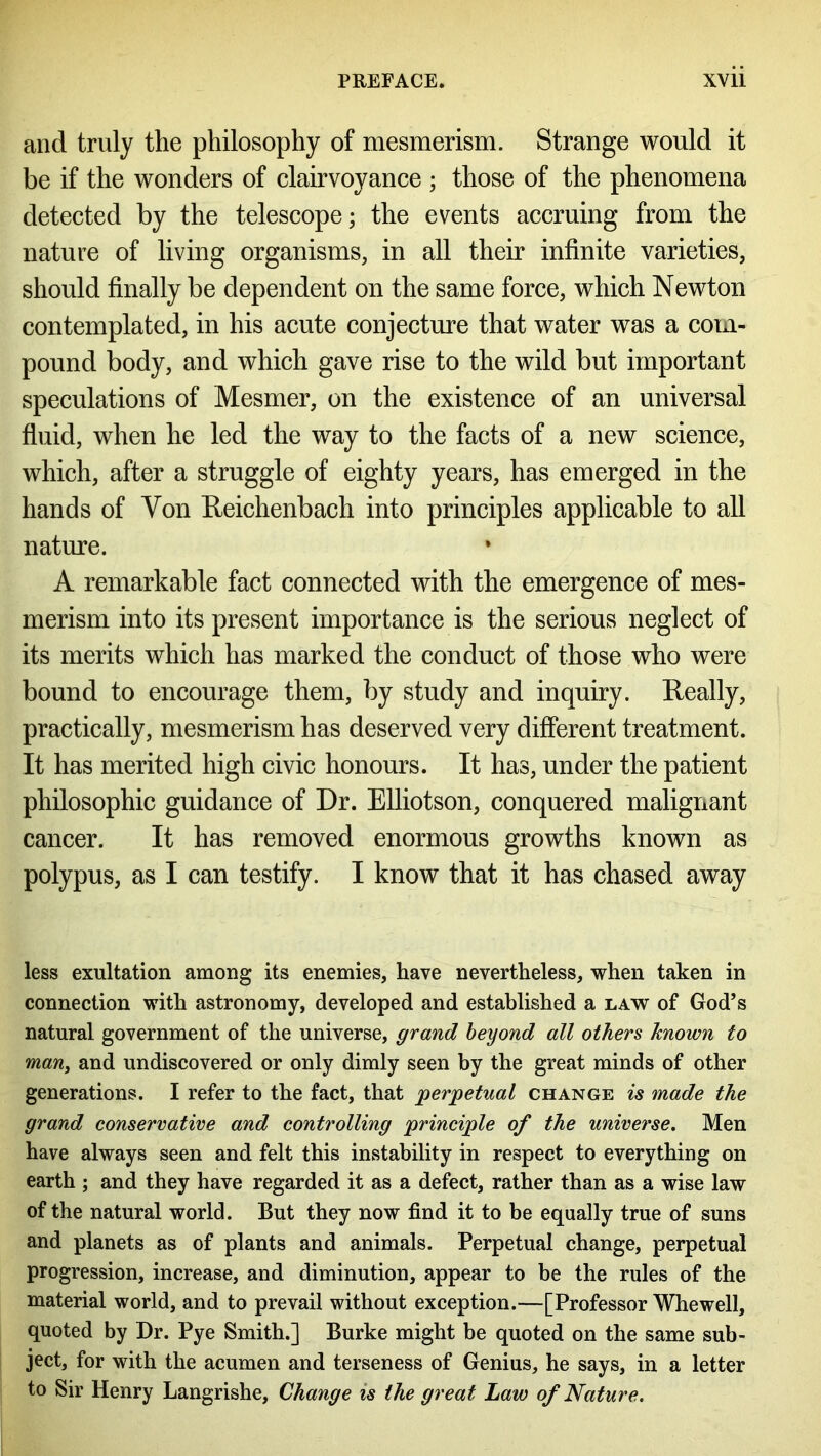 and truly the philosophy of mesmerism. Strange would it be if the wonders of clairvoyance ; those of the phenomena detected by the telescope; the events accruing from the nature of living organisms, in all their infinite varieties, should finally be dependent on the same force, which Newton contemplated, in his acute conjecture that water was a com- pound body, and which gave rise to the wild but important speculations of Mesmer, on the existence of an universal fluid, when he led the way to the facts of a new science, which, after a struggle of eighty years, has emerged in the hands of Yon Ueichenbach into principles applicable to all nature. A remarkable fact connected with the emergence of mes- merism into its present importance is the serious neglect of its merits which has marked the conduct of those who were bound to encourage them, by study and inquiry. Really, practically, mesmerism has deserved very different treatment. It has merited high civic honours. It has, under the patient philosophic guidance of Dr. Elliotson, conquered malignant cancer. It has removed enormous growths known as polypus, as I can testify. I know that it has chased away less exultation among its enemies, have nevertheless, when taken in connection with astronomy, developed and established a law of God’s natural government of the universe, grand beyond all others known to man, and undiscovered or only dimly seen by the great minds of other generations. I refer to the fact, that perpetual change is made the grand conservative and controlling principle of the universe. Men have always seen and felt this instability in respect to everything on earth ; and they have regarded it as a defect, rather than as a wise law of the natural world. But they now find it to be equally true of suns and planets as of plants and animals. Perpetual change, perpetual progression, increase, and diminution, appear to be the rules of the material world, and to prevail without exception.—[Professor Whewell, quoted by Dr. Pye Smith.] Burke might be quoted on the same sub- ject, for with the acumen and terseness of Genius, he says, in a letter to Sir Henry Langrishe, Change is the great Law of Nature.