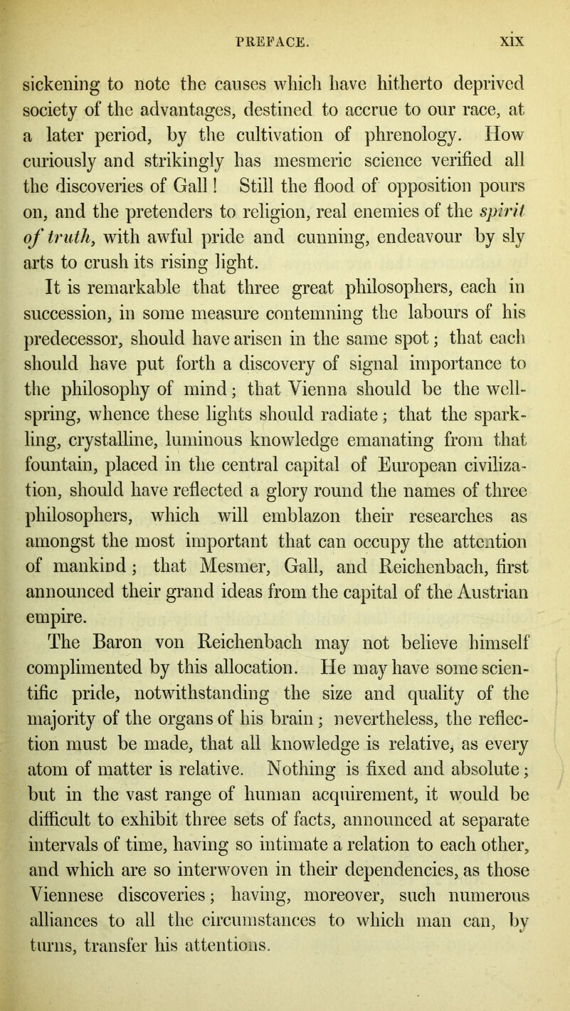 sickening to note the causes which have hitherto deprived society of the advantages, destined to accrue to our race, at a later period, by the cultivation of phrenology. Hoav curiously and strikingly has mesmeric science verified all the discoveries of Gall! Still the flood of opposition pours on, and the pretenders to religion, real enemies of the spirit of truth, with awful pride and cunning, endeavour by sly arts to crush its rising light. It is remarkable that three great philosophers, each in succession, in some measure contemning the labours of his predecessor, should have arisen in the same spot; that each should have put forth a discovery of signal importance to the philosophy of mind; that Vienna should be the well- spring, whence these lights should radiate; that the spark- ling, crystalline, luminous knowledge emanating from that fountain, placed in the central capital of European civiliza- tion, should have reflected a glory round the names of three philosophers, which will emblazon their researches as amongst the most important that can occupy the attention of mankind; that Mesmer, Gall, and Reichenbach, first announced their grand ideas from the capital of the Austrian empire. The Baron von Reichenbach may not believe himself complimented by this allocation. He may have some scien- tific pride, notwithstanding the size and quality of the majority of the organs of his brain ; nevertheless, the reflec- tion must be made, that all knowledge is relative^ as every atom of matter is relative. Nothing is fixed and absolute; but in the vast range of human acquirement, it would be difficult to exhibit three sets of facts, announced at separate intervals of time, having so intimate a relation to each other, and which are so interwoven in their dependencies, as those Viennese discoveries; having, moreover, such numerous alliances to all the circumstances to which man can, by turns, transfer his attentions.