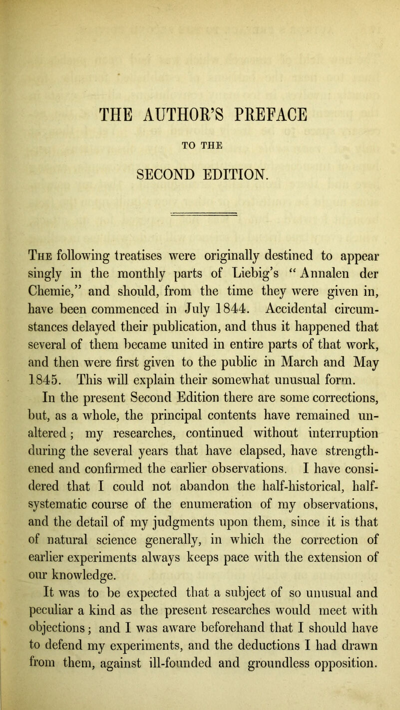 THE AUTHOR’S PREFACE TO THE SECOND EDITION. The following treatises were originally destined to appear singly in the monthly parts of Liebig’s “ Annalen der Chemie,” and should, from the time they were given in, have been commenced in July 1844. Accidental circum- stances delayed their publication, and thus it happened that several of them became united in entire parts of that work, and then were first given to the public in March and May 1845. This will explain their somewhat unusual form. In the present Second Edition there are some corrections, but, as a whole, the principal contents have remained un- altered ; my researches, continued without interruption during the several years that have elapsed, have strength- ened and confirmed the earlier observations. I have consi- dered that I could not abandon the half-historical, half- systematic course of the enumeration of my observations, and the detail of my judgments upon them, since it is that of natural science generally, in which the correction of earlier experiments always keeps pace with the extension of our knowledge. It was to be expected that a subject of so unusual and peculiar a kind as the present researches would meet with objections; and I was aware beforehand that I should have to defend my experiments, and the deductions I had drawn from them, against ill-founded and groundless opposition.