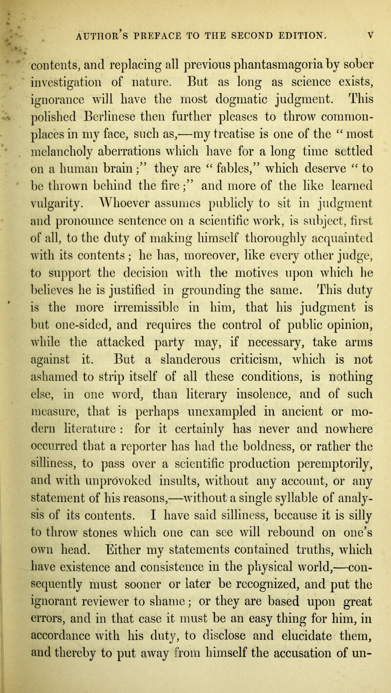 contents, and replacing all previous phantasmagoria by sober investigation of nature. But as long as science exists, ignorance will have the most dogmatic judgment. This polished Berlinese then further pleases to throw common- places in my face, such as,—my treatise is one of the “ most melancholy aberrations which have for a long time settled on a human brainthey are “ fables,” which deserve “ to be thrown behind the fireand more of the like learned vulgarity. Whoever assumes publicly to sit in judgment and pronounce sentence on a scientific work, is subject, first of all, to the duty of making himself thoroughly acquainted with its contents ; he has, moreover, like every other judge, to support the decision with the motives upon which he believes he is justified in grounding the same. This duty is the more irremissible in him, that his judgment is but one-sided, and requires the control of public opinion, while the attacked party may, if necessary, take arms against it. But a slanderous criticism, which is not ashamed to strip itself of all these conditions, is nothing else, in one word, than literary insolence, and of such measure, that is perhaps unexampled in ancient or mo- dern literature : for it certainly has never and nowhere occurred that a reporter has had the boldness, or rather the silliness, to pass over a scientific production peremptorily, and with unprovoked insults, without any account, or any statement of his reasons,—without a single syllable of analy- sis of its contents. I have said silliness, because it is silly to throw stones which one can see will rebound on one’s own head. Either my statements contained truths, which have existence and consistence in the physical world,—con- sequently must sooner or later be recognized, and put the ignorant reviewer to shame; or they are based upon great errors, and in that case it must be an easy thing for him, in accordance with his duty, to disclose and elucidate them, and thereby to put away from himself the accusation of un-