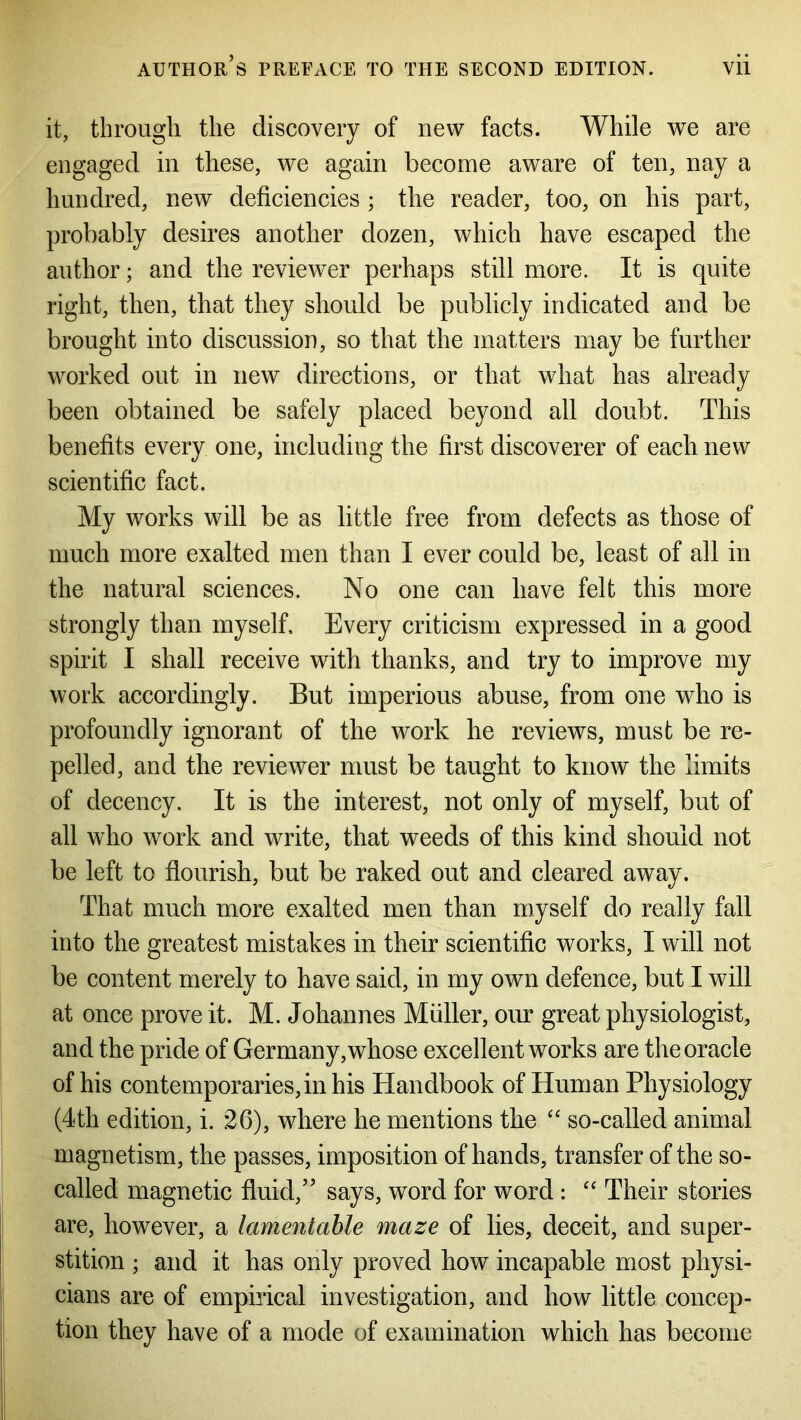 it, through the discovery of new facts. While we are engaged in these, we again become aware of ten, nay a hundred, new deficiencies ; the reader, too, on his part, probably desires another dozen, which have escaped the author; and the reviewer perhaps still more. It is quite right, then, that they should be publicly indicated and be brought into discussion, so that the matters may be further worked out in new directions, or that what has already been obtained be safely placed beyond all doubt. This benefits every one, including the first discoverer of each new scientific fact. My works will be as little free from defects as those of much more exalted men than I ever could be, least of all in the natural sciences. No one can have felt this more strongly than myself. Every criticism expressed in a good spirit I shall receive with thanks, and try to improve my work accordingly. But imperious abuse, from one who is profoundly ignorant of the work he reviews, must be re- pelled, and the reviewer must be taught to know the limits of decency. It is the interest, not only of myself, but of all who work and write, that weeds of this kind should not be left to flourish, but be raked out and cleared away. That much more exalted men than myself do really fall into the greatest mistakes in their scientific works, I will not be content merely to have said, in my own defence, but I will at once prove it. M. Johannes Muller, our great physiologist, and the pride of Germany, whose excellent works are the oracle of his contemporaries,in his Handbook of Human Physiology (4th edition, i. 26), wdiere he mentions the “ so-called animal magnetism, the passes, imposition of hands, transfer of the so- called magnetic fluid,” says, word for word: “ Their stories are, however, a lamentable maze of lies, deceit, and super- stition ; and it has only proved how incapable most physi- cians are of empirical investigation, and how little concep- tion they have of a mode of examination which has become