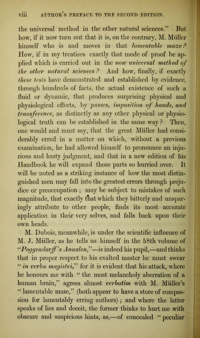 the universal method in the other natural sciences/’ But how, if it now turn out that it is, on the contrary, M. Muller himself who is and moves in that lamentable maze? How, if in my treatises exactly that mode of proof be ap- plied which is carried out in the now universal method of the other natural sciences ? And how, finally, if exactly these tests have demonstrated and established by evidence, through hundreds of facts, the actual existence of such a fluid or dynamic, that produces surprising physical and physiological effects, by passes, imposition of hands, and transference, as distinctly as any other physical or physio- logical truth can be established in the same way ? Then, one would and must say, that the great Muller had consi- derably erred in a matter on which, without a previous examination, he had allowed himself to pronounce an inju- rious and hasty judgment, and that in a new edition of his Handbook he will expand those parts so hurried over. It will be noted as a striking instance of how the most distin- guished men may fall into the greatest errors through preju- dice or preoccupation ; may be subject to mistakes of such magnitude, that exactly that which they bitterly and unspar- ingly attribute to other people, finds its most accurate application in their very selves, and falls back upon their own heads. M. Dubois, meanwhile, is under the scientific influence of M. J. Muller, as he tells us himself in the 58th volume of “Poggendorff's Annalenf—is indeed his pupil,—and thinks that in proper respect to his exalted master he must swear “ in verba magistrif for it is evident that his attack, where he honours me with “ the most melancholy aberration of a human brain,” agrees almost verbatim with M. Muller’s “ lamentable maze,” (both appear to have a store of compas- sion for lamentably erring authors); and where the latter speaks of lies and deceit, the former thinks to hurt me with obscure and suspicious hints, as,—of concealed “ peculiar