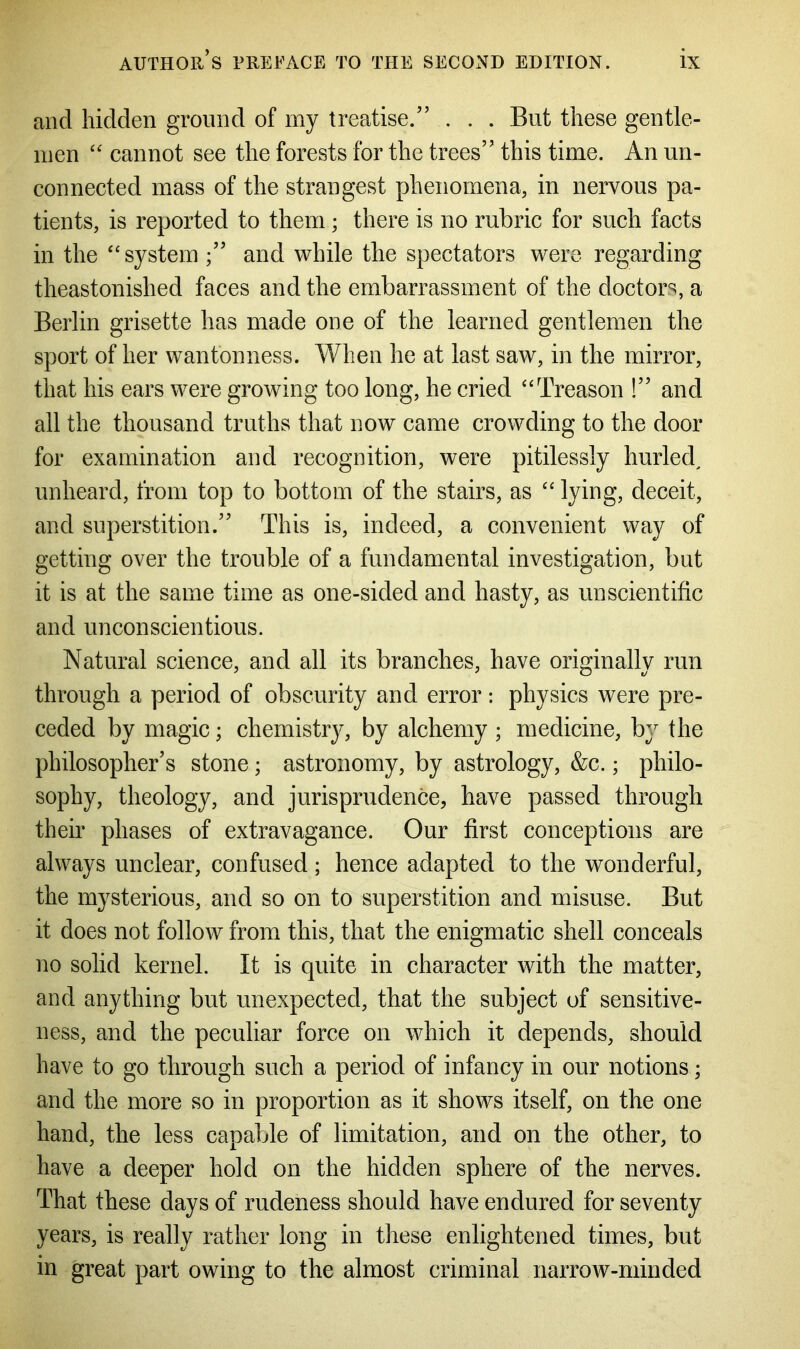 and hidden ground of my treatise.” . . . But these gentle- men “ cannot see the forests for the trees” this time. An un- connected mass of the strangest phenomena, in nervous pa- tients, is reported to them; there is no rubric for such facts in the “system ;” and while the spectators were regarding theastonished faces and the embarrassment of the doctors, a Berlin grisette has made one of the learned gentlemen the sport of her wantonness. When he at last saw, in the mirror, that his ears were growing too long, he cried “Treason !” and all the thousand truths that now came crowding to the door for examination and recognition, were pitilessly hurled, unheard, from top to bottom of the stairs, as “ lying, deceit, and superstition.” This is, indeed, a convenient way of getting over the trouble of a fundamental investigation, but it is at the same time as one-sided and hasty, as unscientific and unconscientious. Natural science, and all its branches, have originally run through a period of obscurity and error: physics were pre- ceded by magic; chemistry, by alchemy ; medicine, by the philosopher’s stone; astronomy, by astrology, &c.; philo- sophy, theology, and jurisprudence, have passed through their phases of extravagance. Our first conceptions are always unclear, confused; hence adapted to the wonderful, the mysterious, and so on to superstition and misuse. But it does not follow from this, that the enigmatic shell conceals no solid kernel. It is quite in character with the matter, and anything but unexpected, that the subject of sensitive- ness, and the peculiar force on which it depends, should have to go through such a period of infancy in our notions; and the more so in proportion as it shows itself, on the one hand, the less capable of limitation, and on the other, to have a deeper hold on the hidden sphere of the nerves. That these days of rudeness should have endured for seventy years, is really rather long in these enlightened times, but in great part owing to the almost criminal narrow-minded