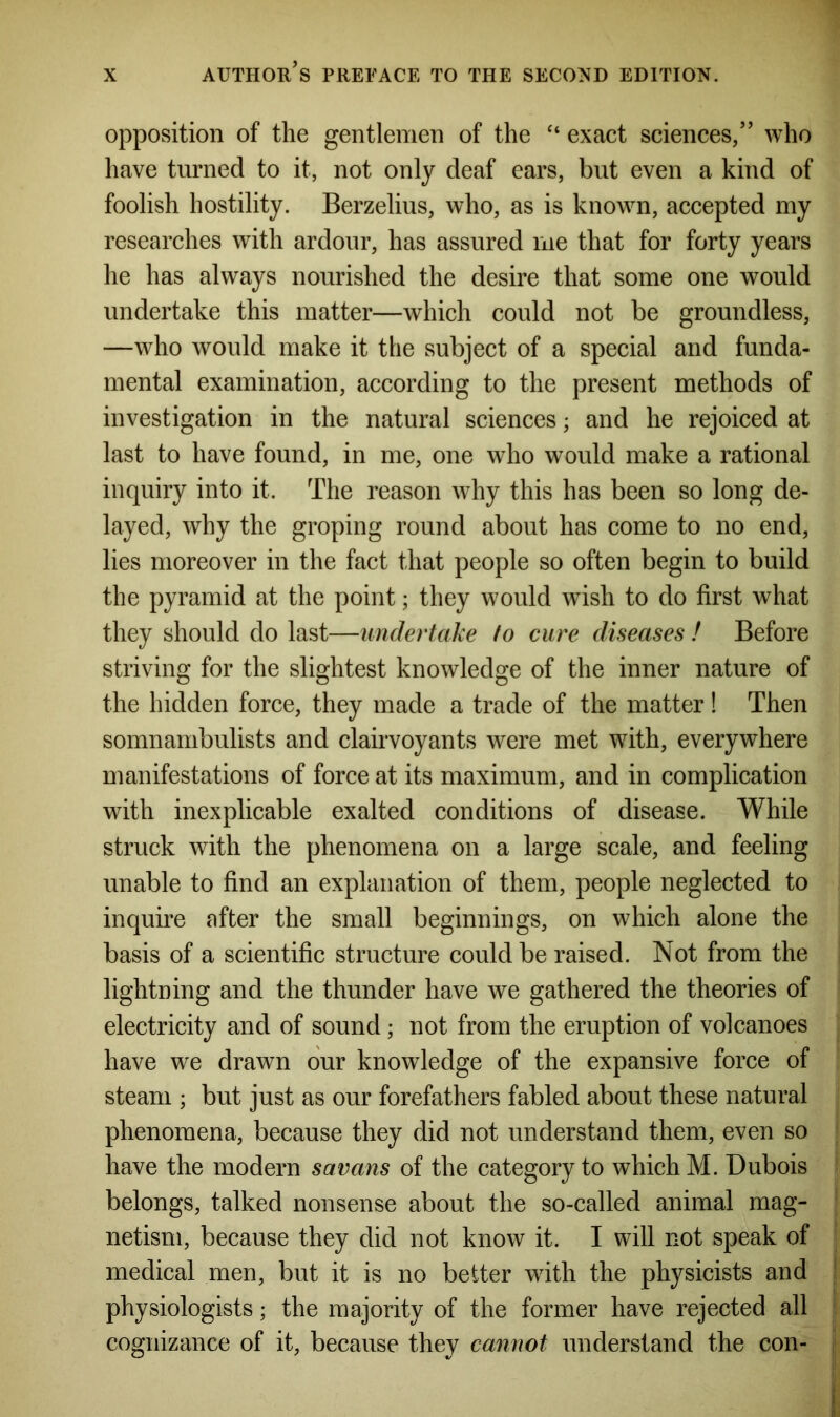 opposition of the gentlemen of the “ exact sciences,” who have turned to it, not only deaf ears, but even a kind of foolish hostility. Berzelius, who, as is known, accepted my researches with ardour, has assured me that for forty years he has always nourished the desire that some one would undertake this matter—which could not be groundless, —who would make it the subject of a special and funda- mental examination, according to the present methods of investigation in the natural sciences; and he rejoiced at last to have found, in me, one who would make a rational inquiry into it. The reason why this has been so long de- layed, why the groping round about has come to no end, lies moreover in the fact that people so often begin to build the pyramid at the point; they would wish to do first what they should do last—undertake to cure diseases ! Before striving for the slightest knowledge of the inner nature of the hidden force, they made a trade of the matter! Then somnambulists and clairvoyants were met with, everywhere manifestations of force at its maximum, and in complication with inexplicable exalted conditions of disease. While struck with the phenomena on a large scale, and feeling unable to find an explanation of them, people neglected to inquire after the small beginnings, on which alone the basis of a scientific structure could be raised. Not from the lightning and the thunder have we gathered the theories of electricity and of sound; not from the eruption of volcanoes have we drawn our knowledge of the expansive force of steam ; but just as our forefathers fabled about these natural phenomena, because they did not understand them, even so have the modern savans of the category to which M. Dubois belongs, talked nonsense about the so-called animal mag- netism, because they did not know it. I will not speak of medical men, but it is no belter with the physicists and physiologists; the majority of the former have rejected all cognizance of it, because they cannot understand the con-