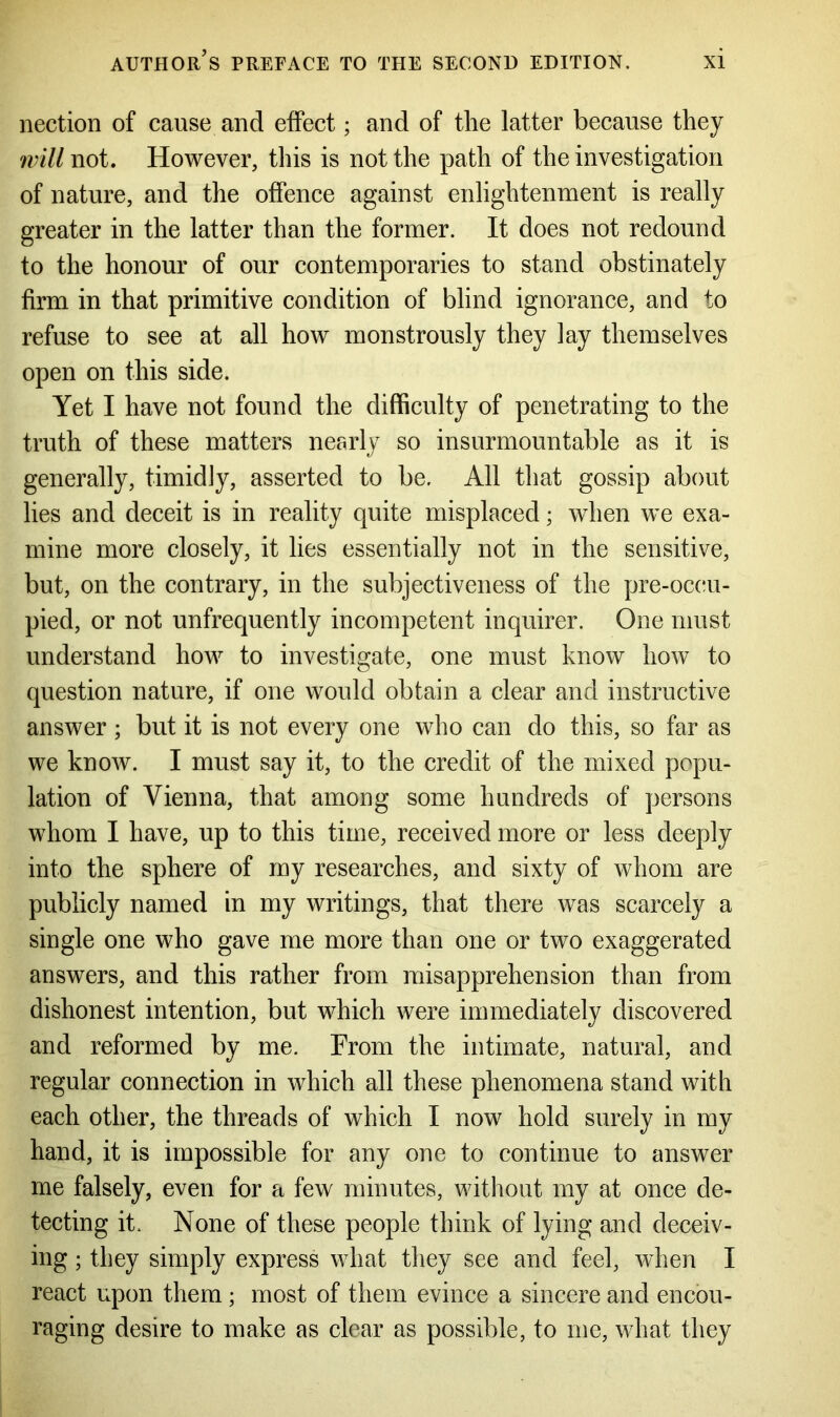 nection of cause and effect; and of the latter because they will not. However, this is not the path of the investigation of nature, and the offence against enlightenment is really greater in the latter than the former. It does not redound to the honour of our contemporaries to stand obstinately firm in that primitive condition of blind ignorance, and to refuse to see at all how monstrously they lay themselves open on this side. Yet I have not found the difficulty of penetrating to the truth of these matters nearly so insurmountable as it is generally, timidly, asserted to be. All that gossip about lies and deceit is in reality quite misplaced; when we exa- mine more closely, it lies essentially not in the sensitive, but, on the contrary, in the subjectiveness of the pre-occu- pied, or not unfrequently incompetent inquirer. One must understand how to investigate, one must know how to question nature, if one would obtain a clear and instructive answer ; but it is not every one who can do this, so far as we know. I must say it, to the credit of the mixed popu- lation of Vienna, that among some hundreds of persons whom I have, up to this time, received more or less deeply into the sphere of my researches, and sixty of whom are publicly named in my writings, that there was scarcely a single one who gave me more than one or two exaggerated answers, and this rather from misapprehension than from dishonest intention, but which were immediately discovered and reformed by me. From the intimate, natural, and regular connection in which all these phenomena stand with each other, the threads of which I now hold surely in my hand, it is impossible for any one to continue to answer me falsely, even for a few minutes, without my at once de- tecting it. None of these people think of lying and deceiv- ing ; they simply express what they see and feel, when I react upon them ; most of them evince a sincere and encou- raging desire to make as clear as possible, to me, what they