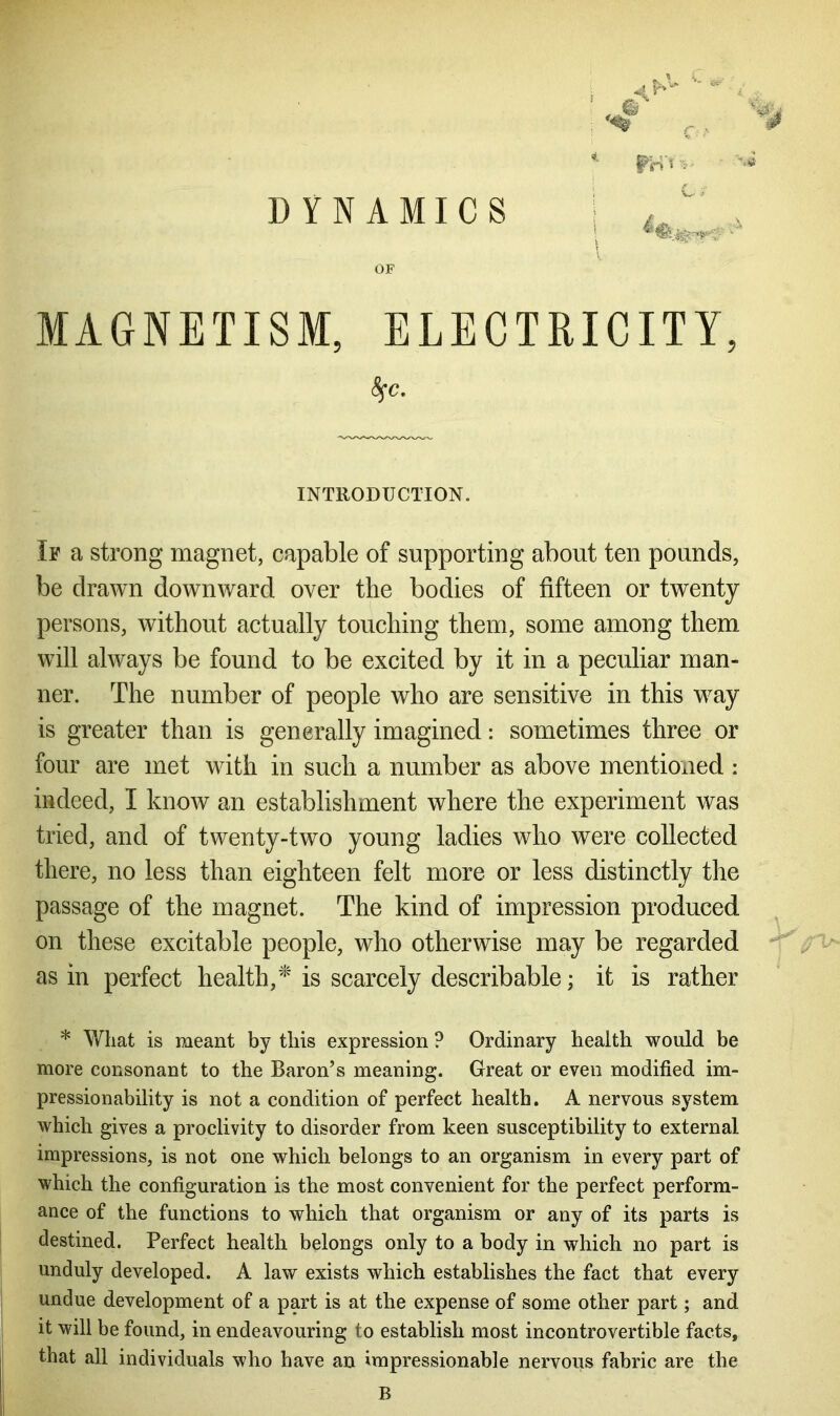 DYNAMICS OF MAGNETISM, ELECTRICITY, INTRODUCTION. If a strong magnet, capable of supporting about ten pounds, be drawn downward over the bodies of fifteen or twenty persons, without actually touching them, some among them will always be found to be excited by it in a peculiar man- ner. The number of people who are sensitive in this way is greater than is generally imagined: sometimes three or four are met with in such a number as above mentioned : indeed, I know an establishment where the experiment was tried, and of twenty-two young ladies who were collected there, no less than eighteen felt more or less distinctly the passage of the magnet. The kind of impression produced on these excitable people, who otherwise may be regarded as in perfect health,* is scarcely describable; it is rather * What is meant by this expression P Ordinary health would be more consonant to the Baron’s meaning. Great or even modified im- pressionability is not a condition of perfect health. A nervous system which gives a proclivity to disorder from keen susceptibility to external impressions, is not one which belongs to an organism in every part of which the configuration is the most convenient for the perfect perform- ance of the functions to which that organism or any of its parts is destined. Perfect health belongs only to a body in which no part is unduly developed. A law exists which establishes the fact that every undue development of a part is at the expense of some other part; and it will be found, in endeavouring to establish most incontrovertible facts, that all individuals who have an impressionable nervous fabric are the 4 rB'tv ! C i' B