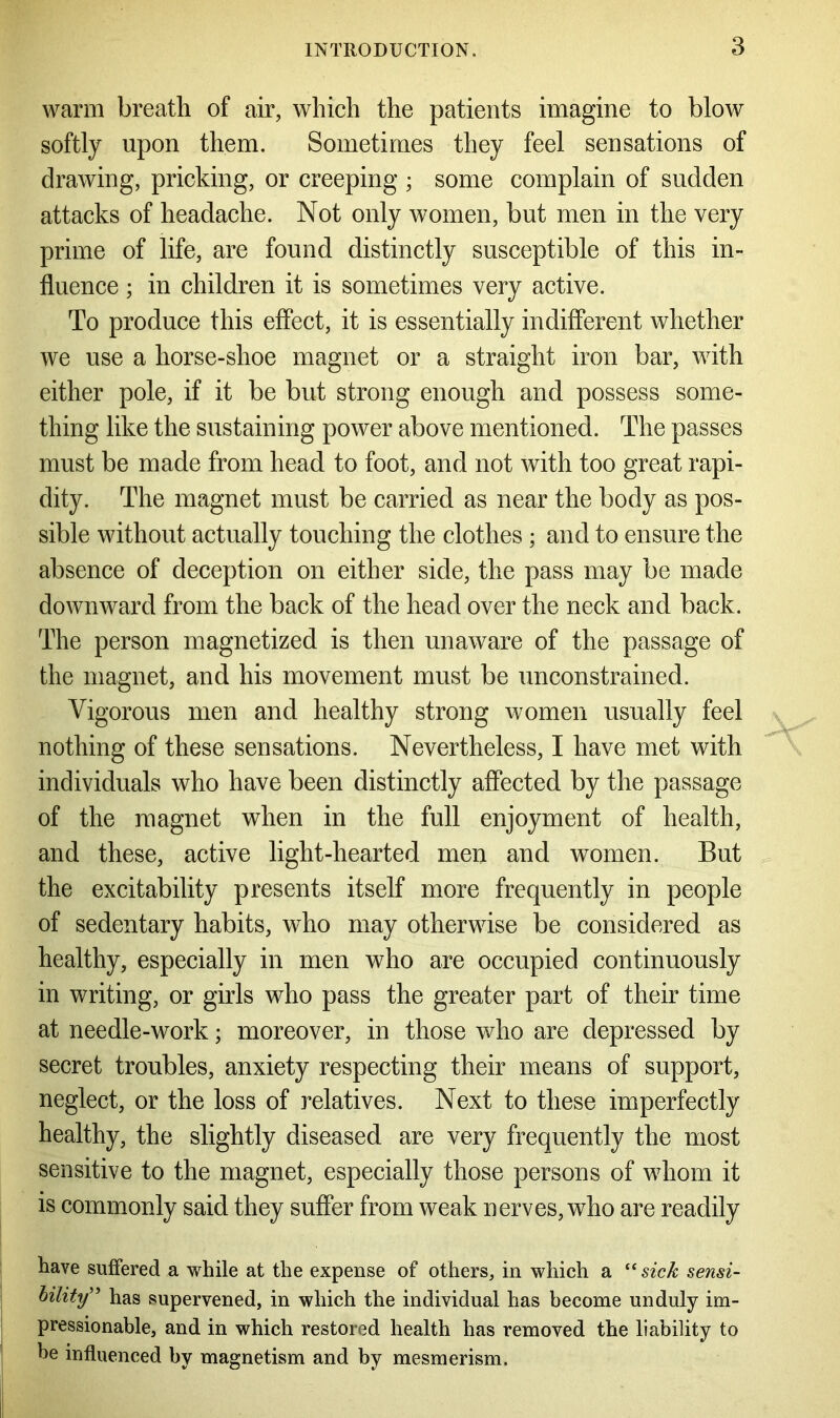 warm breath of air, which the patients imagine to blow softly upon them. Sometimes they feel sensations of drawing, pricking, or creeping ; some complain of sudden attacks of headache. Not only women, but men in the very prime of life, are found distinctly susceptible of this in- fluence ; in children it is sometimes very active. To produce this effect, it is essentially indifferent whether we use a horse-shoe magnet or a straight iron bar, with either pole, if it be but strong enough and possess some- thing like the sustaining power above mentioned. The passes must be made from head to foot, and not with too great rapi- dity. The magnet must be carried as near the body as pos- sible without actually touching the clothes ; and to ensure the absence of deception on either side, the pass may be made downward from the back of the head over the neck and back. The person magnetized is then unaware of the passage of the magnet, and his movement must be unconstrained. Vigorous men and healthy strong women usually feel nothing of these sensations. Nevertheless, I have met with individuals who have been distinctly affected by the passage of the magnet when in the full enjoyment of health, and these, active light-hearted men and women. But the excitability presents itself more frequently in people of sedentary habits, who may otherwise be considered as healthy, especially in men who are occupied continuously in writing, or girls who pass the greater part of their time at needle-work; moreover, in those who are depressed by secret troubles, anxiety respecting their means of support, neglect, or the loss of relatives. Next to these imperfectly healthy, the slightly diseased are very frequently the most sensitive to the magnet, especially those persons of whom it is commonly said they suffer from weak nerves, who are readily have suffered a while at the expense of others, in which a “ sick sensi- bility” has supervened, in which the individual has become unduly im- pressionable, and in which restored health has removed the liability to he influenced by magnetism and by mesmerism.