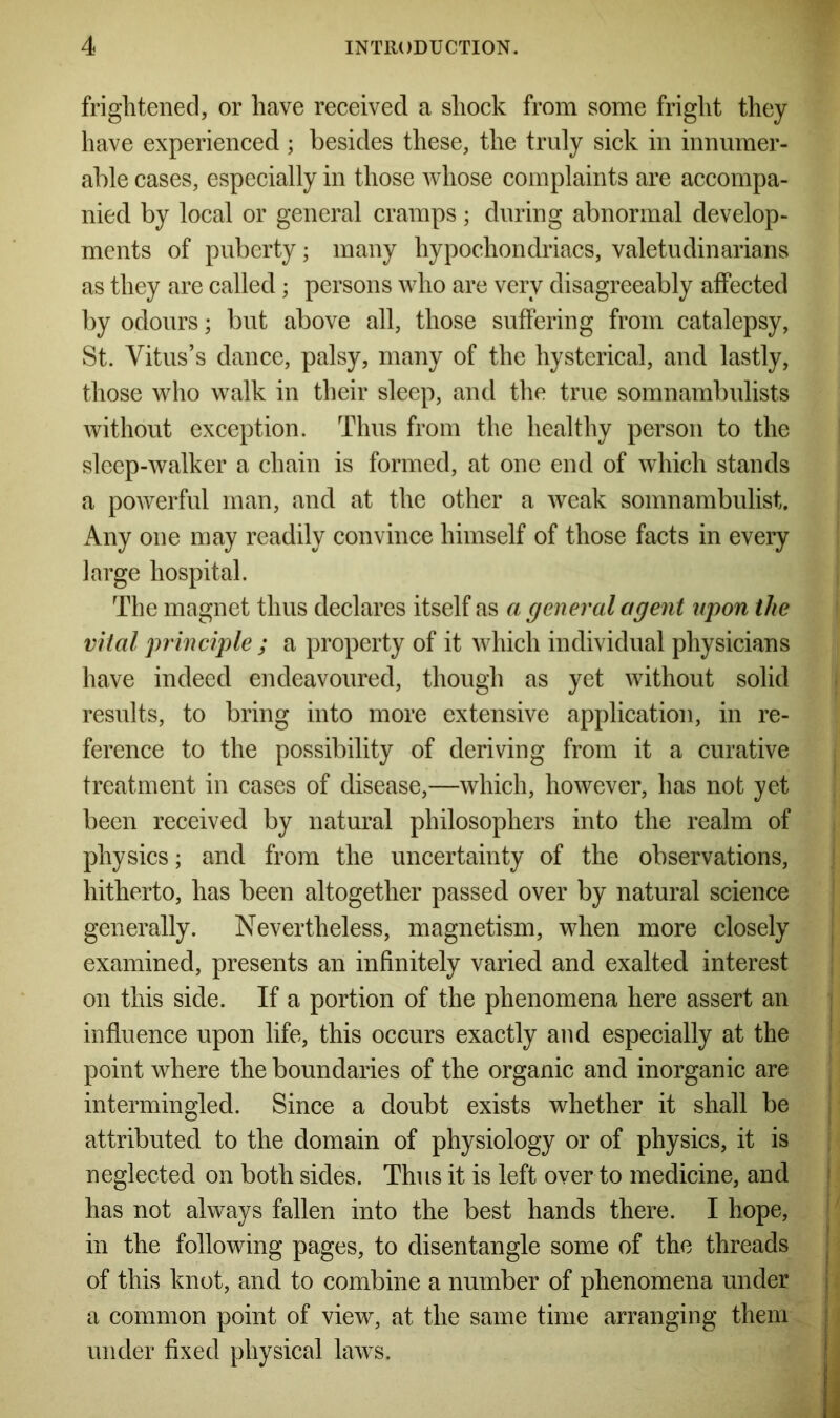 frightened, or have received a shock from some fright they have experienced ; besides these, the truly sick in innumer- able cases, especially in those whose complaints are accompa- nied by local or general cramps; during abnormal develop- ments of puberty; many hypochondriacs, valetudinarians as they are called; persons who are very disagreeably affected by odours; but above all, those suffering from catalepsy, St. Vitus’s dance, palsy, many of the hysterical, and lastly, those who walk in their sleep, and the true somnambulists without exception. Thus from the healthy person to the sleep-walker a chain is formed, at one end of which stands a powerful man, and at the other a weak somnambulist. Any one may readily convince himself of those facts in every large hospital. The magnet thus declares itself as a general agent upon the vital principle ; a property of it which individual physicians have indeed endeavoured, though as yet without solid results, to bring into more extensive application, in re- ference to the possibility of deriving from it a curative treatment in cases of disease,—which, however, has not yet been received by natural philosophers into the realm of physics; and from the uncertainty of the observations, hitherto, has been altogether passed over by natural science generally. Nevertheless, magnetism, when more closely examined, presents an infinitely varied and exalted interest on this side. If a portion of the phenomena here assert an influence upon life, this occurs exactly and especially at the point where the boundaries of the organic and inorganic are intermingled. Since a doubt exists whether it shall be attributed to the domain of physiology or of physics, it is neglected on both sides. Thus it is left over to medicine, and has not always fallen into the best hands there. I hope, in the following pages, to disentangle some of the threads of this knot, and to combine a number of phenomena under a common point of view, at the same time arranging them under fixed physical laws.