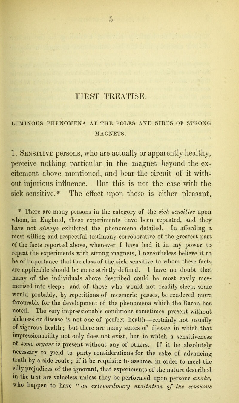 FIRST TREATISE. LUMINOUS PHENOMENA AT THE POLES AND SIDES OE STRONG MAGNETS. 1. Sensitive persons, who are actually or apparently healthy, perceive nothing particular in the magnet beyond the ex- citement above mentioned, and bear the circuit of it with- out injurious influence. But this is not the case with the sick sensitive.* The effect upon these is either pleasant, * There are many persons in the category of the sick sensitive upon whom, in England, these experiments have been repeated, and they have not always exhibited the phenomena detailed. In affording a most willing and respectful testimony corroborative of the greatest part of the facts reported above, whenever I have had it in my power to repeat the experiments with strong magnets, I nevertheless believe it to be of importance that the class of the sick sensitive to whom these facts are applicable should be more strictly defined. I have no doubt that many of the individuals above described could be most easily mes- merised into sleep; and of those who would not readily sleep, some would probably, by repetitions of mesmeric passes, be rendered more favourable for the development of the phenomena which the Baron has noted. The very impressionable conditions sometimes present without sickness or disease is not one of perfect health—certainly not usually of vigorous health; but there are many states of disease in which that impressionability not only does not exist, but in which a sensitiveness of some organs is present without any of others. If it be absolutely necessary to yield to party considerations for the sake of advancing truth by a side route; if it be requisite to assume, in order to meet the silly prejudices of the ignorant, that experiments of the nature described in the text are valueless unless they be performed upon persons awake, who happen to have “an extraordinary exaltation of the sensuous