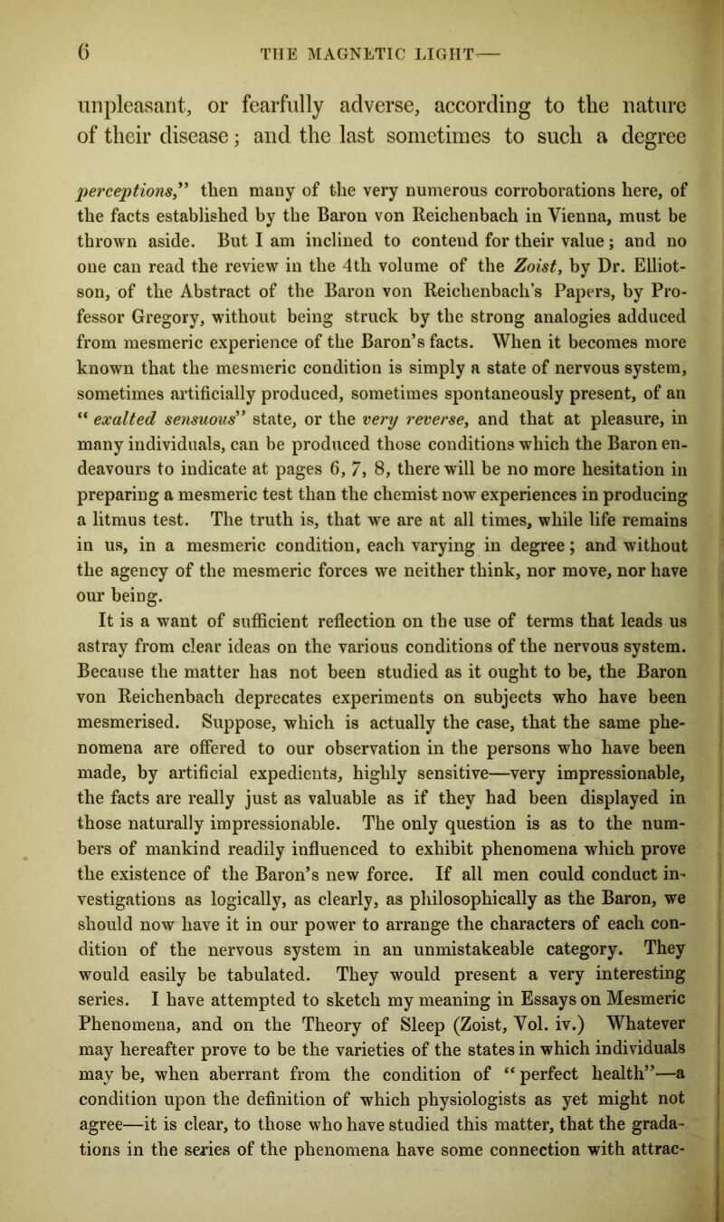 unpleasant, or fearfully adverse, according to the nature of their disease; and the last sometimes to such a degree perceptions” then many of the very numerous corroborations here, of the facts established by the Baron von Reichenbach in Vienna, must be thrown aside. But I am inclined to contend for their value; and no one can read the review in the 4th volume of the Zoist, by Dr. Elliot- son, of the Abstract of the Baron von Reichenbach’s Papers, by Pro- fessor Gregory, without being struck by the strong analogies adduced from mesmeric experience of the Baron’s facts. When it becomes more known that the mesmeric condition is simply a state of nervous system, sometimes artificially produced, sometimes spontaneously present, of an “ exalted sensuous” state, or the very reverse, and that at pleasure, in many individuals, can be produced those conditions which the Baron en- deavours to indicate at pages 6, 7, 8, there will be no more hesitation in preparing a mesmeric test than the chemist now experiences in producing a litmus test. The truth is, that wTe are at all times, while life remains in us, in a mesmeric condition, each varying in degree; and without the agency of the mesmeric forces we neither think, nor move, nor have our being. It is a want of sufficient reflection on the use of terms that leads us astray from clear ideas on the various conditions of the nervous system. Because the matter has not been studied as it ought to be, the Baron von Reichenbach deprecates experiments on subjects who have been mesmerised. Suppose, which is actually the case, that the same phe- nomena are offered to our observation in the persons who have been made, by artificial expedients, highly sensitive—very impressionable, the facts are really just as valuable as if they had been displayed in those naturally impressionable. The only question is as to the num- bers of mankind readily influenced to exhibit phenomena which prove the existence of the Baron’s new force. If all men could conduct in- vestigations as logically, as clearly, as philosophically as the Baron, we should now have it in our power to arrange the characters of each con- dition of the nervous system in an unmistakeable category. They would easily be tabulated. They would present a very interesting series. I have attempted to sketch my meaning in Essays on Mesmeric Phenomena, and on the Theory of Sleep (Zoist, Vol. iv.) Whatever may hereafter prove to be the varieties of the states in which individuals may be, when aberrant from the condition of “ perfect health”—a condition upon the definition of which physiologists as yet might not agree—it is clear, to those who have studied this matter, that the grada- tions in the series of the phenomena have some connection with attrac-