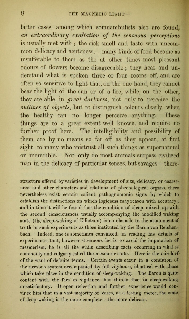 latter cases, among which somnambulists also are found, an extraordinary exaltation of the sensuous perceptions is usually met with; the sick smell and taste with uncom- mon delicacy and acuteness,—many kinds of food become as insufferable to them as the at other times most pleasant odours of flowers become disagreeable; they hear and un- derstand what is spoken three or four rooms off, and are often so sensitive to light that, on the one hand, they cannot bear the light of the sun or of a fire, while, on the other, they are able, in great darkness, not only to perceive the outlines of objects, but to distinguish colours clearly, when the healthy can no longer perceive anything. These things are to a great extent well known, and require no further proof here. The intelligibility and possibility of them are by no means so far off as they appear, at first sight, to many who mistrust all such things as supernatural or incredible. Not only do most animals surpass civilized man in the delicacy of particular senses, but savages—there- structure offered by varieties in development of size, delicacy, or coarse- ness, and other characters and relations of phrenological organs, there nevertheless exist certain salient pathognomonic signs by which to establish the distinctions on which logicians may reason with accuracy; and in time it will be found that the condition of sleep mixed up with the second consciousness usually accompanying the modified waking state (the sleep-waking of Elliotson) is no obstacle to the attainment of truth in such experiments as those instituted by the Baron von Reichen- bach. Indeed, one is sometimes convinced, in reading his details of experiments, that, however strenuous he is to avoid the imputation of mesmerism, he is all the while describing facts occurring in what is commonly and vulgarly called the mesmeric state. Here is the mischief of the want of definite terms. Certain events occur in a condition of the nervous system accompanied by full vigilance, identical with those which take place in the condition of sleep-waking. The Baron is quite content with the fact in vigilance, but thinks that in sleep- waking unsatisfactory. Deeper reflection and further experience would con- vince him that in a vast majority of cases, as a testing meter, the state of sleep-waking is the more complete—the more delicate.