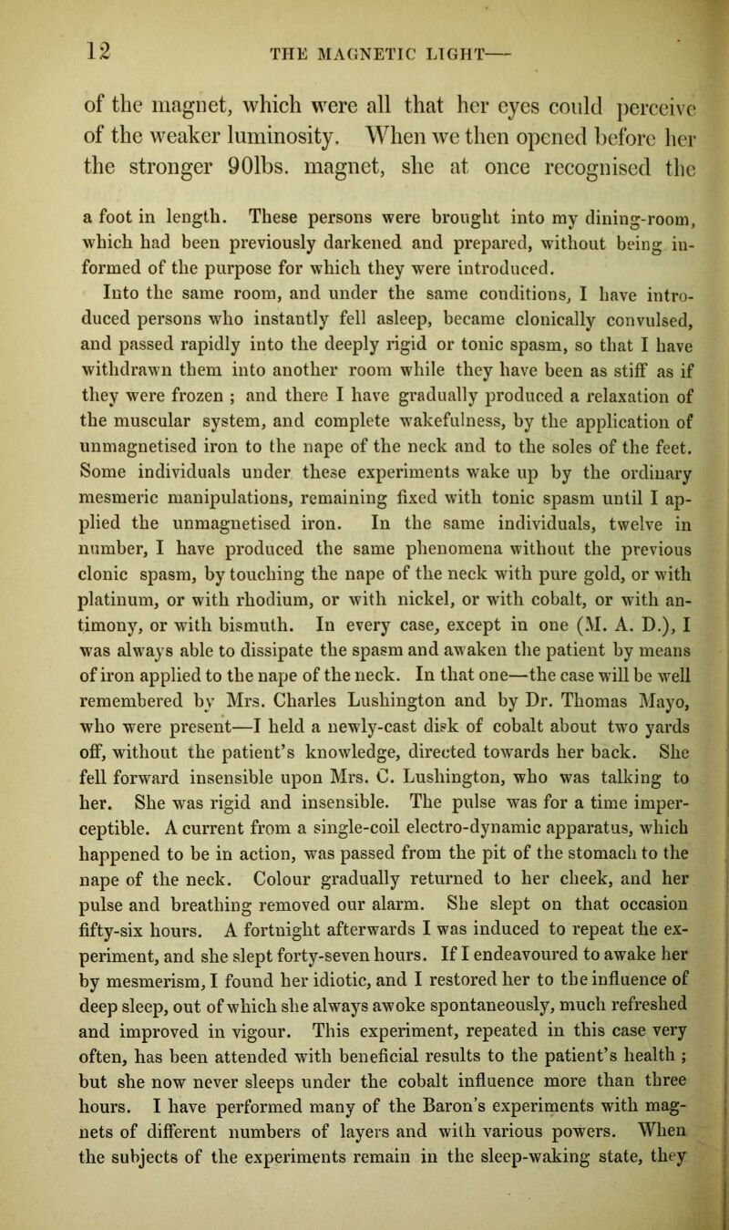 of the magnet, which were all that her eyes could perceive of the weaker luminosity. When we then opened before her the stronger 901bs. magnet, she at once recognised the a foot in length. These persons were brought into my dining-room, which had been previously darkened and prepared, without being in- formed of the purpose for which they were introduced. Into the same room, and under the same conditions, I have intro- duced persons who instantly fell asleep, became clonically convulsed, and passed rapidly into the deeply rigid or tonic spasm, so that I have withdrawn them into another room while they have been as stiff as if they were frozen ; and there I have gradually produced a relaxation of the muscular system, and complete wakefulness, by the application of unmagnetised iron to the nape of the neck and to the soles of the feet. Some individuals under these experiments wake up by the ordinary mesmeric manipulations, remaining fixed with tonic spasm until I ap- plied the unmagnetised iron. In the same individuals, twelve in number, I have produced the same phenomena without the previous clonic spasm, by touching the nape of the neck with pure gold, or with platinum, or with rhodium, or with nickel, or wTith cobalt, or with an- timony, or with bismuth. In every case, except in one (M. A. D.), I was always able to dissipate the spasm and awaken the patient by means of iron applied to the nape of the neck. In that one—the case will be well remembered by Mrs. Charles Lushington and by Dr. Thomas Mayo, who were present—I held a newly-cast disk of cobalt about two yards off, without the patient’s knowledge, directed towards her back. She fell forward insensible upon Mrs. C. Lushington, who was talking to her. She was rigid and insensible. The pulse was for a time imper- ceptible. A current from a single-coil electro-dynamic apparatus, which happened to be in action, was passed from the pit of the stomach to the nape of the neck. Colour gradually returned to her cheek, and her pulse and breathing removed our alarm. She slept on that occasion fifty-six hours. A fortnight afterwards I was induced to repeat the ex- periment, and she slept forty-seven hours. If I endeavoured to awake her by mesmerism, I found her idiotic, and I restored her to the influence of deep sleep, out of which she always awoke spontaneously, much refreshed and improved in vigour. This experiment, repeated in this case very often, has been attended with beneficial results to the patient’s health ; but she now never sleeps under the cobalt influence more than three hours. I have performed many of the Baron’s experiments with mag- nets of different numbers of layers and with various powers. When the subjects of the experiments remain in the sleep-waking state, they