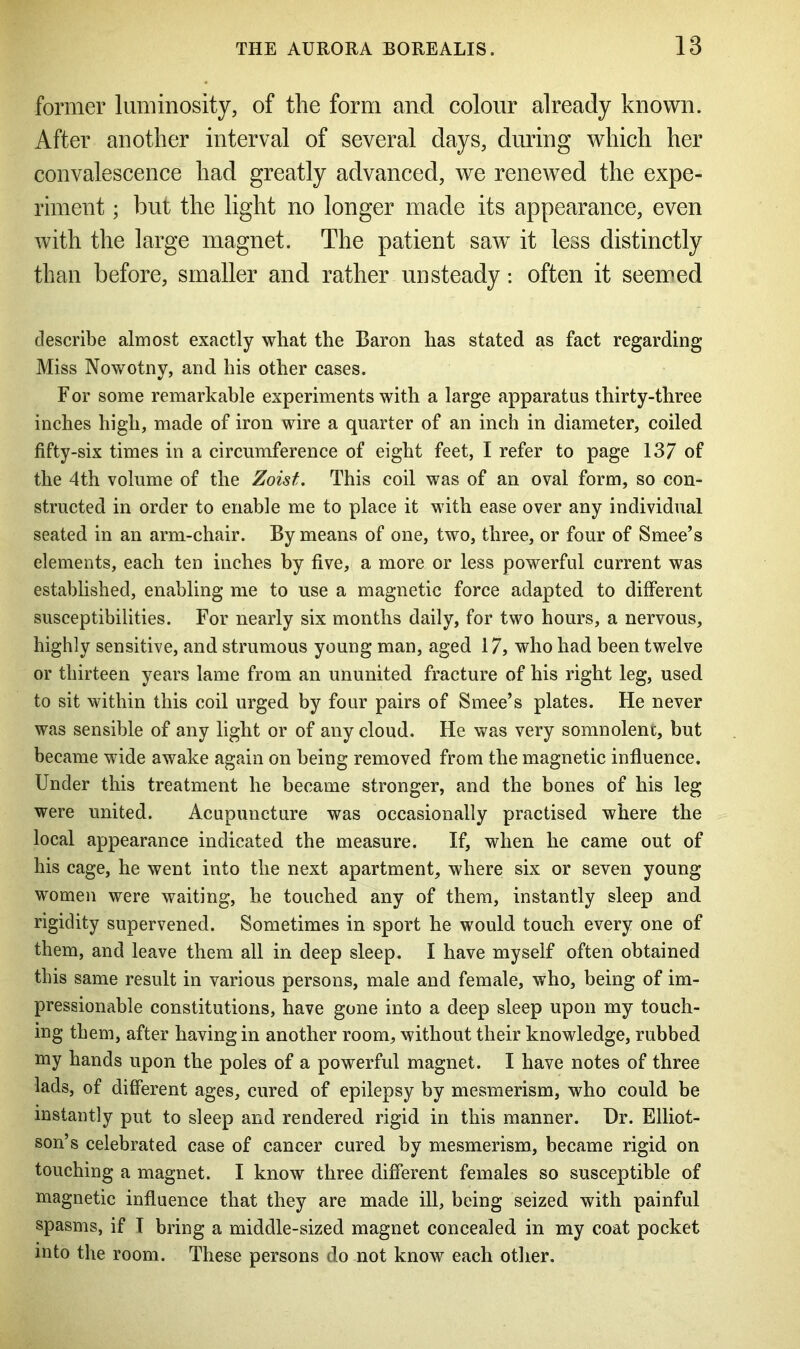 former luminosity, of the form and colour already known. After another interval of several days, during which her convalescence had greatly advanced, we renewed the expe- riment ; but the light no longer made its appearance, even with the large magnet. The patient saw it less distinctly than before, smaller and rather unsteady: often it seemed describe almost exactly what the Baron has stated as fact regarding Miss Nowotny, and his other cases. F or some remarkable experiments with a large apparatus thirty-three inches high, made of iron wire a quarter of an inch in diameter, coiled fifty-six times in a circumference of eight feet, I refer to page 137 of the 4th volume of the Zoist. This coil was of an oval form, so con- structed in order to enable me to place it with ease over any individual seated in an arm-chair. By means of one, two, three, or four of Smee’s elements, each ten inches by five, a more or less powerful current was established, enabling me to use a magnetic force adapted to different susceptibilities. For nearly six months daily, for two hours, a nervous, highly sensitive, and strumous young man, aged 17, who had been twelve or thirteen years lame from an ununited fracture of his right leg, used to sit within this coil urged by four pairs of Smee’s plates. He never was sensible of any light or of any cloud. He was very somnolent, but became wide awake again on being removed from the magnetic influence. Under this treatment he became stronger, and the bones of his leg were united. Acupuncture was occasionally practised where the local appearance indicated the measure. If, when he came out of his cage, he went into the next apartment, where six or seven young women were waiting, he touched any of them, instantly sleep and rigidity supervened. Sometimes in sport he would touch every one of them, and leave them all in deep sleep. I have myself often obtained this same result in various persons, male and female, who, being of im- pressionable constitutions, have gone into a deep sleep upon my touch- ing them, after having in another room, without their knowledge, rubbed my hands upon the poles of a powerful magnet. I have notes of three lads, of different ages, cured of epilepsy by mesmerism, who could be instantly put to sleep and rendered rigid in this manner. Dr. Elliot- son’s celebrated case of cancer cured by mesmerism, became rigid on touching a magnet. I know three different females so susceptible of magnetic influence that they are made ill, being seized with painful spasms, if I bring a middle-sized magnet concealed in my coat pocket into the room. These persons do not know each other.