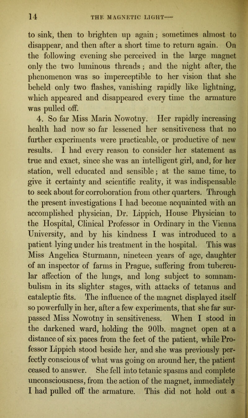 to sink, then to brighten up again; sometimes almost to disappear, and then after a short time to return again. On the following evening she perceived in the large magnet only the two luminous threads ; and the night after, the phenomenon was so imperceptible to her vision that she beheld only two flashes, vanishing rapidly like lightning, which appeared and disappeared every time the armature was pulled off. 4. So far Miss Maria Nowotny. Her rapidly increasing health had now so far lessened her sensitiveness that no further experiments were practicable, or productive of new results. I had every reason to consider her statement as true and exact, since she was an intelligent girl, and, for her station, well educated and sensible; at the same time, to give it certainty and scientific reality, it was indispensable to seek about for corroboration from other quarters. Through the present investigations I had become acquainted with an accomplished physician, Dr. Lippich, House Physician to the Plospital, Clinical Professor in Ordinary in the Vienna University, and by his kindness I was introduced to a patient lying under his treatment in the hospital. This was Miss Angelica Sturmann, nineteen years of age, daughter of an inspector of farms in Prague, suffering from tubercu- lar affection of the lungs, and long subject to somnam- bulism in its slighter stages, with attacks of tetanus and cataleptic fits. The influence of the magnet displayed itself so powerfully in her, after a few experiments, that she far sur- passed Miss Nowotny in sensitiveness. When I stood in the darkened ward, holding the 901b. magnet open at a distance of six paces from the feet of the patient, while Pro- fessor Lippich stood beside her, and she was previously per- fectly conscious of what was going on around her, the patient ceased to answer. She fell into tetanic spasms and complete unconsciousness, from the action of the magnet, immediately I had pulled off the armature. This did not hold out a