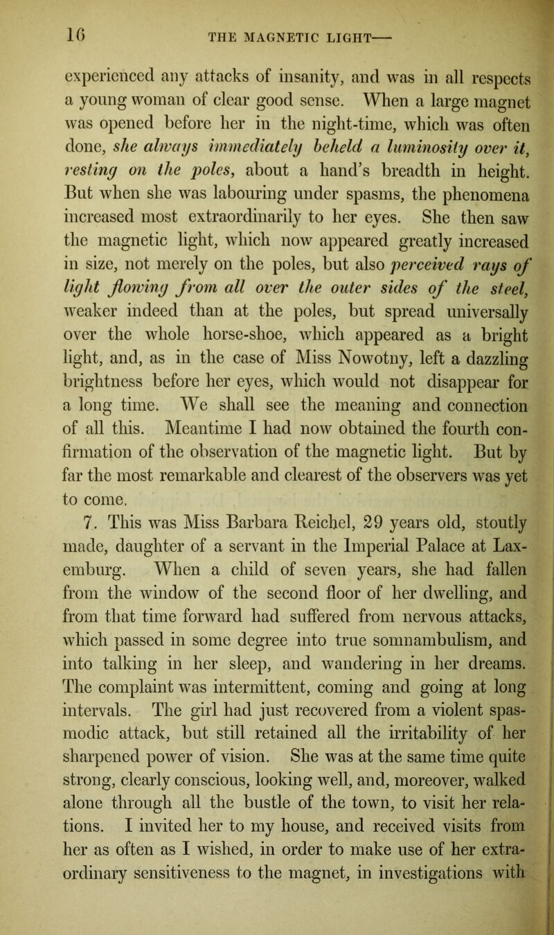 experienced any attacks of insanity, and was in all respects a young woman of clear good sense. When a large magnet was opened before her in the night-time, which was often done, she always immediately beheld a luminosity over it, resting on the poles, about a hand’s breadth in height. But when she was labouring under spasms, the phenomena increased most extraordinarily to her eyes. She then saw the magnetic light, which now appeared greatly increased in size, not merely on the poles, but also perceived rays of light flowing from all over the outer sides of the steel, weaker indeed than at the poles, but spread universally over the whole horse-shoe, which appeared as a bright light, and, as in the case of Miss Nowotny, left a dazzling brightness before her eyes, which would not disappear for a long time. We shall see the meaning and connection of all this. Meantime I had now obtained the fourth con- firmation of the observation of the magnetic light. But by far the most remarkable and clearest of the observers was yet to come. 7. This was Miss Barbara Reicbel, 29 years old, stoutly made, daughter of a servant in the Imperial Palace at Lax- emburg. When a child of seven years, she had fallen from the window of the second floor of her dwelling, and from that time forward had suffered from nervous attacks, which passed in some degree into true somnambulism, and into talking in her sleep, and wandering in her dreams. The complaint was intermittent, coming and going at long intervals. The girl had just recovered from a violent spas- modic attack, but still retained all the irritability of her sharpened power of vision. She was at the same time quite strong, clearly conscious, looking well, and, moreover, walked alone through all the bustle of the town, to visit her rela- tions. I invited her to my house, and received visits from her as often as I wished, in order to make use of her extra- ordinary sensitiveness to the magnet, in investigations with