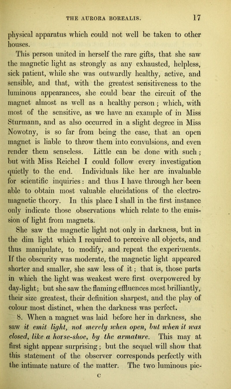 physical apparatus which could not well be taken to other houses. This person united in herself the rare gifts, that she saw the magnetic light as strongly as any exhausted, helpless, sick patient, while she was outwardly healthy, active, and sensible, and that, with the greatest sensitiveness to the luminous appearances, she could bear the circuit of the magnet almost as well as a healthy person ; which, with most of the sensitive, as we have an example of in Miss Sturmann, and as also occurred in a slight degree in Miss Nowotny, is so far from being the case, that an open magnet is liable to throw them into convulsions, and even render them senseless. Little can be done with such ; but with Miss Reichel I could follow every investigation quietly to the end. Individuals like her are invaluable for scientific inquiries : and thus I have through her been able to obtain most valuable elucidations of the electro- magnetic theory. In this place I shall in the first instance only indicate those observations which relate to the emis- sion of light from magnets. She saw the magnetic light not only in darkness, but in the dim light which I required to perceive all objects, and thus manipulate, to modify, and repeat the experiments. If the obscurity was moderate, the magnetic light appeared shorter and smaller, she saw less of it; that is, those parts in which the light was weakest were first overpowered by day-light; but she saw the flaming effluences most brilliantly, their size greatest, their definition sharpest, and the play of colour most distinct, when the darkness was perfect. 8. When a magnet was laid before her in darkness, she saw it emit light, not merely when open, hut when it was closed, like a horse-shoe, by the armature. This may at first sight appear surprising; but the sequel will show that this statement of the observer corresponds perfectly with the intimate nature of the matter. The two luminous pic- c