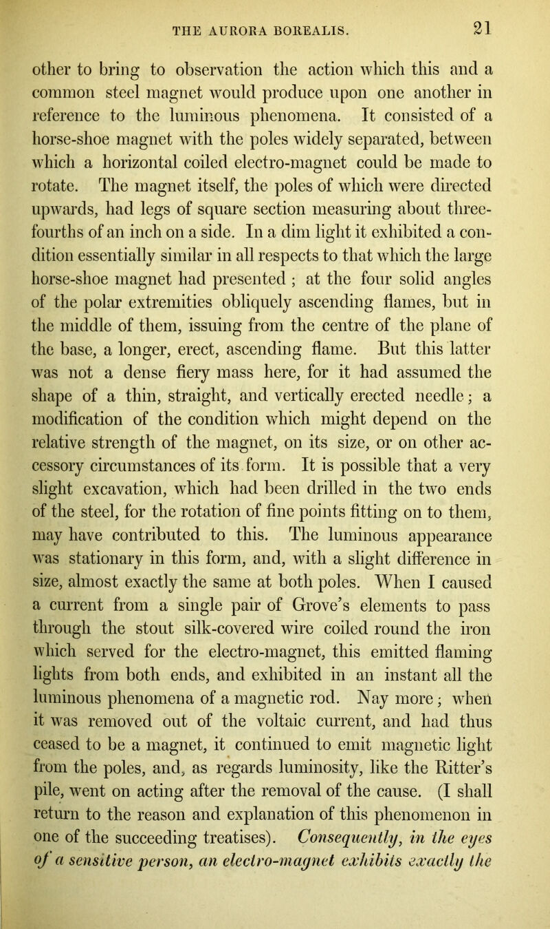 other to bring to observation the action which this and a common steel magnet would produce upon one another in reference to the luminous phenomena. It consisted of a horse-shoe magnet with the poles widely separated, between which a horizontal coiled electro-magnet could be made to rotate. The magnet itself, the poles of which were directed upwards, had legs of square section measuring about three- fourths of an inch on a side. In a dim light it exhibited a con- dition essentially similar in all respects to that which the large horse-shoe magnet had presented ; at the four solid angles of the polar extremities obliquely ascending flames, but in the middle of them, issuing from the centre of the plane of the base, a longer, erect, ascending flame. But this latter was not a dense fiery mass here, for it had assumed the shape of a thin, straight, and vertically erected needle; a modification of the condition which might depend on the relative strength of the magnet, on its size, or on other ac- cessory circumstances of its form. It is possible that a very slight excavation, which had been drilled in the two ends of the steel, for the rotation of fine points fitting on to them, may have contributed to this. The luminous appearance was stationary in this form, and, with a slight difference in size, almost exactly the same at both poles. When I caused a current from a single pair of Grove’s elements to pass through the stout silk-covered wire coiled round the iron which served for the electro-magnet, this emitted flaming lights from both ends, and exhibited in an instant all the luminous phenomena of a magnetic rod. Nay more; when it was removed out of the voltaic current, and had thus ceased to be a magnet, it continued to emit magnetic light from the poles, and, as regards luminosity, like the Ritter’s pile, went on acting after the removal of the cause. (I shall return to the reason and explanation of this phenomenon in one of the succeeding treatises). Consequently, in the eyes oj a sensitive person, an electro-magnet exhibits exactly the