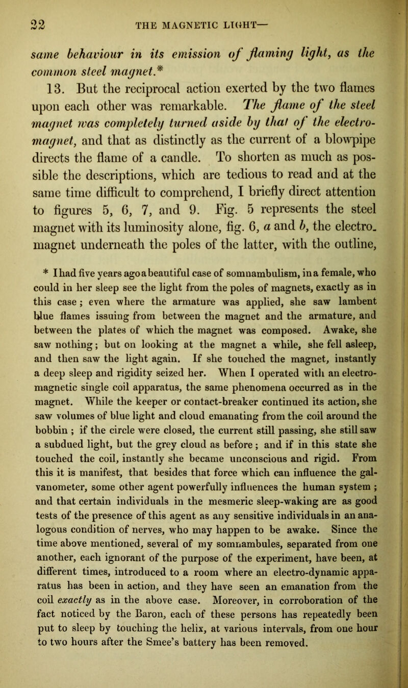 same behaviour in its emission of flaming light, as the common steel magnet * 13. But the reciprocal action exerted by the two flames upon each other was remarkable. The flame of the steel magnet was completely turned aside by that of the electro- magnet, and that as distinctly as the current of a blowpipe directs the flame of a candle. To shorten as much as pos- sible the descriptions, which are tedious to read and at the same time difficult to comprehend, I briefly direct attention to figures 5, 6, 7, and 9. Fig. 5 represents the steel magnet with its luminosity alone, fig. 6, a and b, the electro, magnet underneath the poles of the latter, with the outline, * I had five years agoa beautiful case of somnambulism, in a female, who could in her sleep see the light from the poles of magnets, exactly as in this case ; even where the armature was applied, she saw lambent blue flames issuing from between the magnet and the armature, and between the plates of which the magnet was composed. Awake, she saw nothing; but on looking at the magnet a while, she fell asleep, and then saw the light again. If she touched the magnet, instantly a deep sleep and rigidity seized her. When I operated with an electro- magnetic single coil apparatus, the same phenomena occurred as in the magnet. While the keeper or contact-breaker continued its action, she saw volumes of blue light and cloud emanating from the coil around the bobbin ; if the circle were closed, the current still passing, she still saw a subdued light, but the grey cloud as before; and if in this state she touched the coil, instantly she became unconscious and rigid. From this it is manifest, that besides that force which can influence the gal- vanometer, some other agent powerfully influences the human system ; and that certain individuals in the mesmeric sleep-waking are as good tests of the presence of this agent as any sensitive individuals in an ana- logous condition of nerves, who may happen to be awake. Since the time above mentioned, several of my somnambules, separated from one another, each ignorant of the purpose of the experiment, have been, at different times, introduced to a room where an electro-dynamic appa- ratus has been in action, and they have seen an emanation from the coil exactly as in the above case. Moreover, in corroboration of the fact noticed by the Baron, each of these persons has repeatedly been put to sleep by touching the helix, at various intervals, from one hour to two hours after the Smee’s battery has been removed.