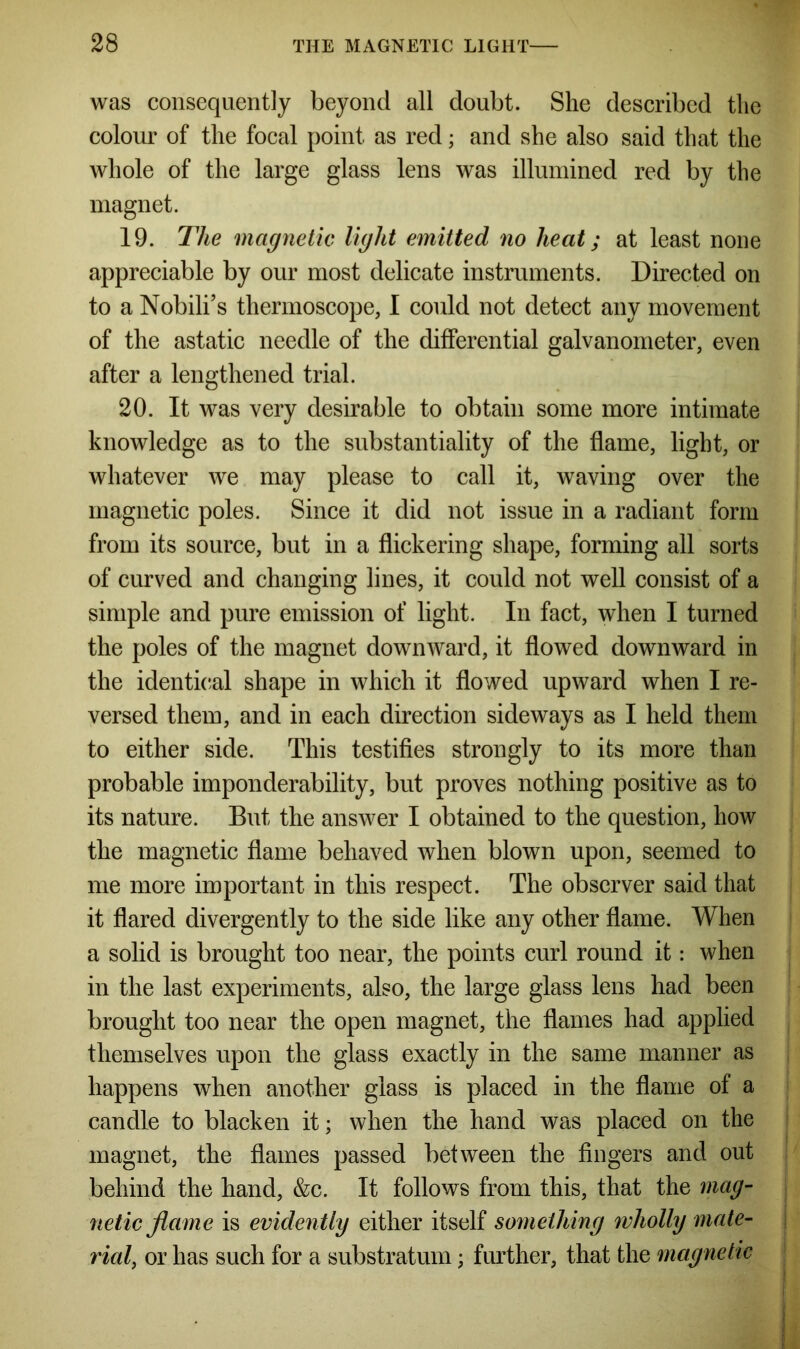 was consequently beyond all doubt. She described the colour of the focal point as red; and she also said that the whole of the large glass lens was illumined red by the magnet. 19. The magnetic light emitted no heat; at least none appreciable by our most delicate instruments. Directed on to a Nobili’s thermoscope, I could not detect any movement of the astatic needle of the differential galvanometer, even after a lengthened trial. 20. It was very desirable to obtain some more intimate knowledge as to the substantiality of the flame, light, or whatever we may please to call it, waving over the magnetic poles. Since it did not issue in a radiant form from its source, but in a flickering shape, forming all sorts of curved and changing lines, it could not well consist of a simple and pure emission of light. In fact, when I turned the poles of the magnet downward, it flowed downward in the identical shape in which it flowed upward when I re- versed them, and in each direction sideways as I held them to either side. This testifies strongly to its more than probable imponderability, but proves nothing positive as to its nature. But the answer I obtained to the question, how the magnetic flame behaved when blown upon, seemed to me more important in this respect. The observer said that it flared divergently to the side like any other flame. When a solid is brought too near, the points curl round it: when in the last experiments, also, the large glass lens had been brought too near the open magnet, the flames had applied themselves upon the glass exactly in the same manner as happens when another glass is placed in the flame of a candle to blacken it; when the hand was placed on the magnet, the flames passed between the fingers and out behind the hand, &c. It follows from this, that the mag- netic flame is evidently either itself something wholly mate- rial, or has such for a substratum; further, that the magnetic