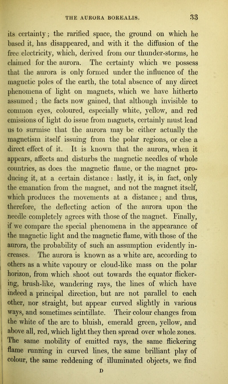 its certainty; the rarified space, the ground on which he based it, has disappeared, and with it the diffusion of the free electricity, which, derived from our thunder-storms, he claimed for the aurora. The certainty which we possess that the aurora is only formed under the influence of the magnetic poles of the earth, the total absence of any direct phenomena of light on magnets, which we have hitherto assumed; the facts now gained, that although invisible to common eyes, coloured, especially white, yellow, and red emissions of light do issue from magnets, certainly must lead us to surmise that the aurora may be either actually the magnetism itself issuing from the polar regions, or else a direct effect of it. It is known that the aurora, when it appears, affects and disturbs the magnetic needles of whole countries, as does the magnetic flame, or the magnet pro- ducing it, at a certain distance: lastly, it is, in fact, only the emanation from the magnet, and not the magnet itself, which produces the movements at a distance; and thus, therefore, the deflecting action of the aurora upon the needle completely agrees with those of the magnet. Finally, if we compare the special phenomena in the appearance of the magnetic light and the magnetic flame, with those of the aurora, the probability of such an assumption evidently in- creases. The aurora is known as a white arc, according to others as a white vapoury or cloud-like mass on the polar horizon, from which shoot out towards the equator flicker- ing, brush-like, wandering rays, the lines of which have indeed a principal direction, but are not parallel to each other, nor straight, but appear curved slightly in various ways, and sometimes scintillate. Their colour changes from the white of the arc to bluish, emerald green, yellow, and above all, red, which light they then spread over whole zones. The same mobility of emitted rays, the same flickering flame running in curved lines, the same brilliant play of colour, the same reddening of illuminated objects, we find D