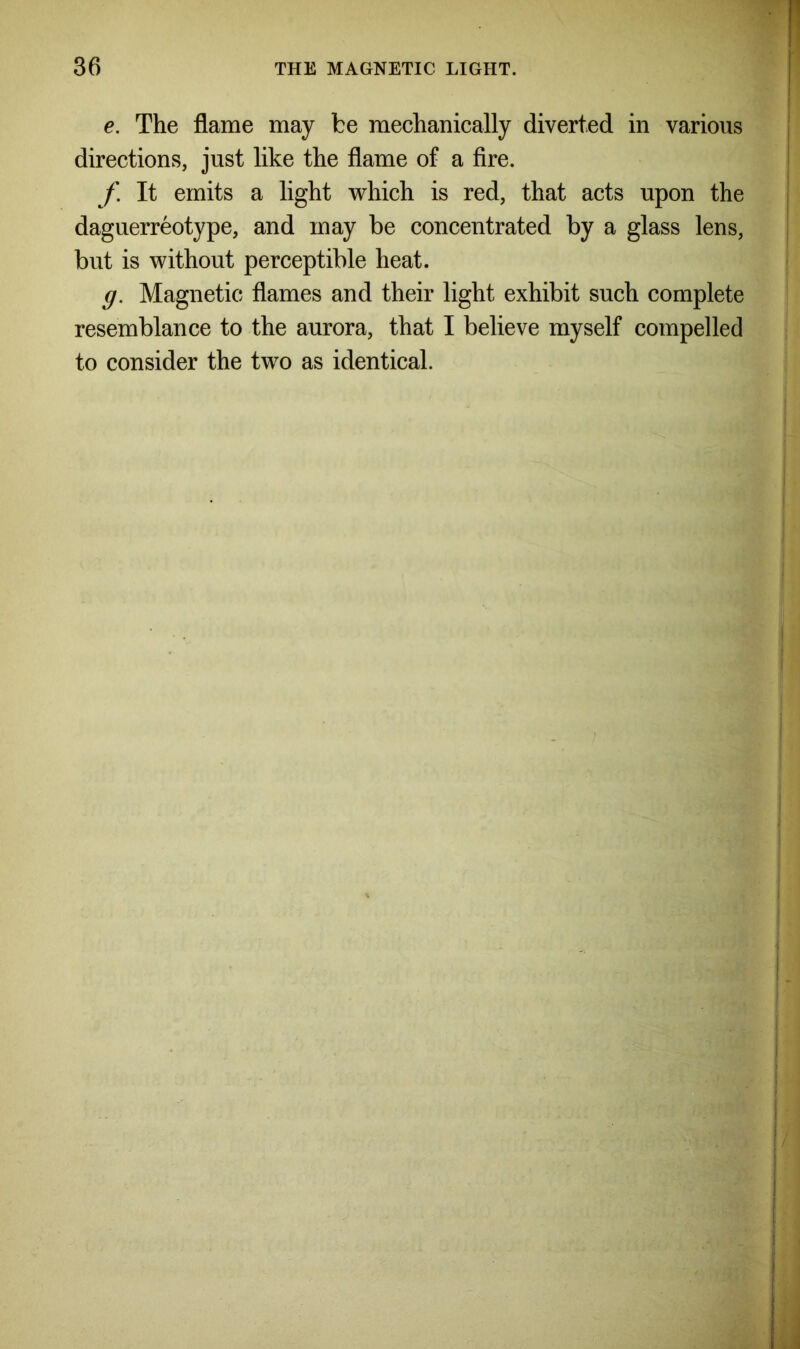 e. The flame may be mechanically diverted in various directions, just like the flame of a fire. f It emits a light which is red, that acts upon the daguerreotype, and may be concentrated by a glass lens, but is without perceptible heat. g. Magnetic flames and their light exhibit such complete resemblance to the aurora, that I believe myself compelled to consider the two as identical.