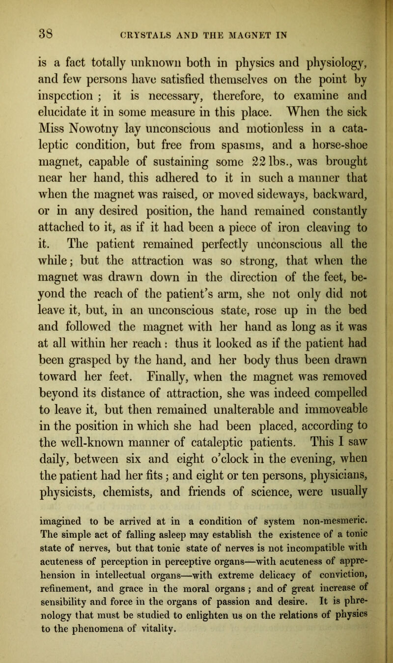 is a fact totally unknown both in physics and physiology, and few persons have satisfied themselves on the point by inspection ; it is necessary, therefore, to examine and elucidate it in some measure in this place. When the sick Miss Nowotny lay unconscious and motionless in a cata- leptic condition, but free from spasms, and a horse-shoe magnet, capable of sustaining some 22 lbs., was brought near her hand, this adhered to it in such a manner that when the magnet was raised, or moved sideways, backward, or in any desired position, the hand remained constantly attached to it, as if it had been a piece of iron cleaving to it. The patient remained perfectly unconscious all the while; but the attraction was so strong, that when the magnet was drawn down in the direction of the feet, be- yond the reach of the patient's arm, she not only did not leave it, but, in an unconscious state, rose up in the bed and followed the magnet with her hand as long as it was at all within her reach: thus it looked as if the patient had been grasped by the hand, and her body thus been drawn toward her feet. Finally, when the magnet was removed beyond its distance of attraction, she was indeed compelled to leave it, but then remained unalterable and immoveable in the position in which she had been placed, according to the well-known manner of cataleptic patients. This I saw daily, between six and eight o'clock in the evening, when the patient had her fits; and eight or ten persons, physicians, physicists, chemists, and friends of science, were usually imagined to be arrived at in a condition of system non-mesmeric. The simple act of falling asleep may establish the existence of a tonic state of nerves, but that tonic state of nerves is not incompatible with acuteness of perception in perceptive organs—with acuteness of appre- hension in intellectual organs—with extreme delicacy of conviction, refinement, and grace in the moral organs ; and of great increase of sensibility and force in the organs of passion and desire. It is phre- nology that must be studied to enlighten us on the relations of physics to the phenomena of vitality.