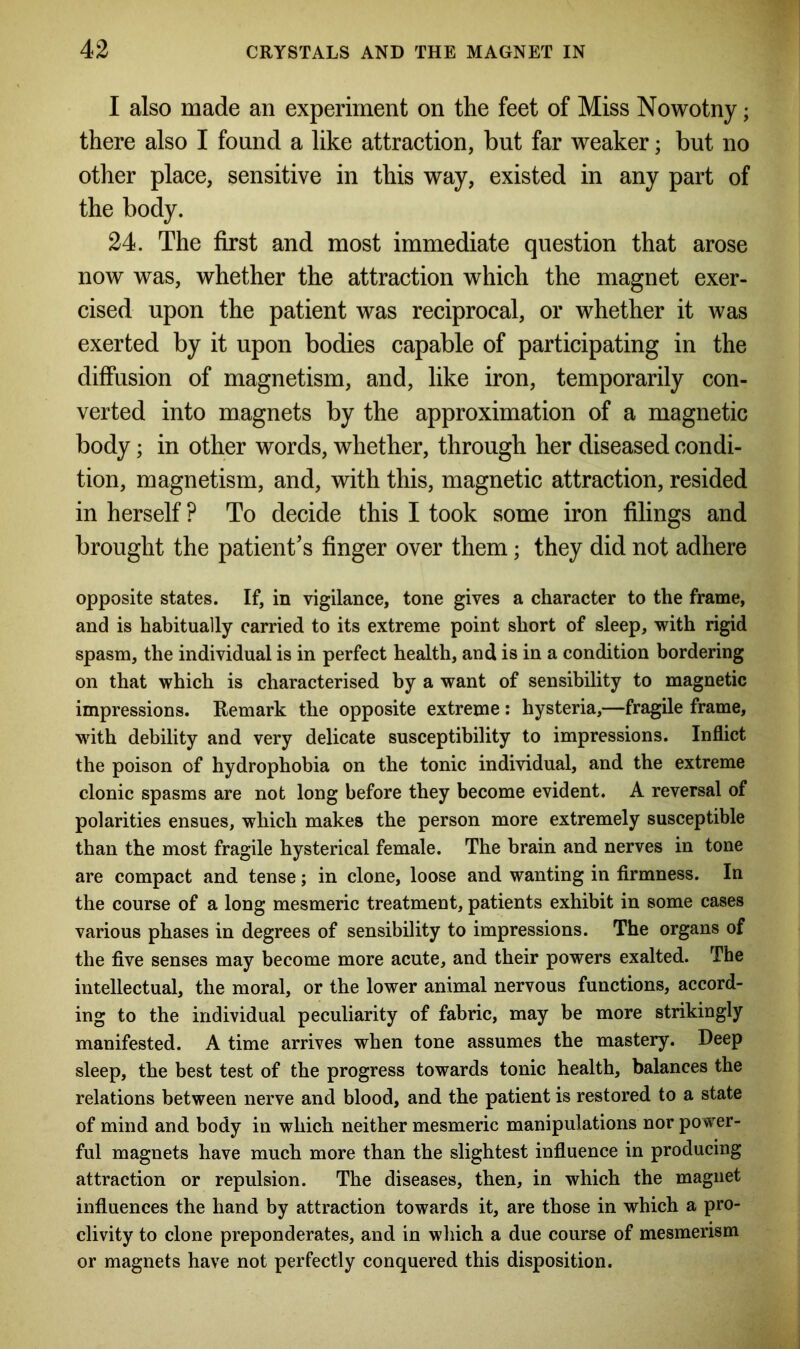 I also made an experiment on the feet of Miss Nowotny; there also I found a like attraction, but far weaker; but no other place, sensitive in this way, existed in any part of the body. 24. The first and most immediate question that arose now was, whether the attraction which the magnet exer- cised upon the patient was reciprocal, or whether it was exerted by it upon bodies capable of participating in the diffusion of magnetism, and, like iron, temporarily con- verted into magnets by the approximation of a magnetic body; in other words, whether, through her diseased condi- tion, magnetism, and, with this, magnetic attraction, resided in herself ? To decide this I took some iron filings and brought the patient’s finger over them; they did not adhere opposite states. If, in vigilance, tone gives a character to the frame, and is habitually carried to its extreme point short of sleep, with rigid spasm, the individual is in perfect health, and is in a condition bordering on that which is characterised by a want of sensibility to magnetic impressions. Remark the opposite extreme: hysteria,—fragile frame, with debility and very delicate susceptibility to impressions. Inflict the poison of hydrophobia on the tonic individual, and the extreme clonic spasms are not long before they become evident. A reversal of polarities ensues, which makes the person more extremely susceptible than the most fragile hysterical female. The brain and nerves in tone are compact and tense; in clone, loose and wanting in firmness. In the course of a long mesmeric treatment, patients exhibit in some cases various phases in degrees of sensibility to impressions. The organs of the five senses may become more acute, and their powers exalted. The intellectual, the moral, or the lower animal nervous functions, accord- ing to the individual peculiarity of fabric, may be more strikingly manifested. A time arrives when tone assumes the mastery. Deep sleep, the best test of the progress towards tonic health, balances the relations between nerve and blood, and the patient is restored to a state of mind and body in which neither mesmeric manipulations nor power- ful magnets have much more than the slightest influence in producing attraction or repulsion. The diseases, then, in which the magnet influences the hand by attraction towards it, are those in which a pro- clivity to clone preponderates, and in which a due course of mesmerism or magnets have not perfectly conquered this disposition.