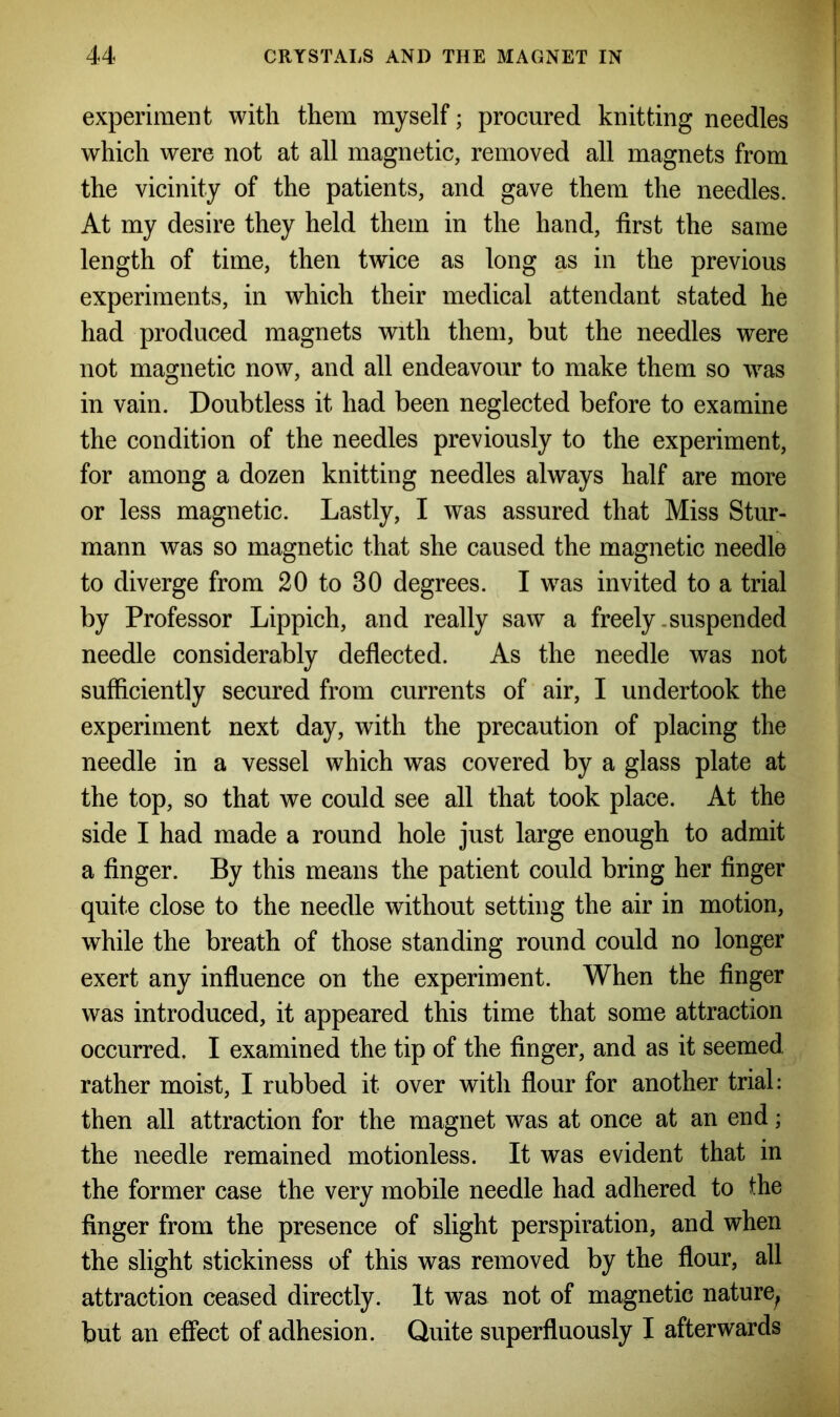 experiment with them myself; procured knitting needles which were not at all magnetic, removed all magnets from the vicinity of the patients, and gave them the needles. At my desire they held them in the hand, first the same length of time, then twice as long as in the previous experiments, in which their medical attendant stated he had produced magnets with them, but the needles were not magnetic now, and all endeavour to make them so was in vain. Doubtless it had been neglected before to examine the condition of the needles previously to the experiment, for among a dozen knitting needles always half are more or less magnetic. Lastly, I was assured that Miss Stur- mann was so magnetic that she caused the magnetic needle to diverge from 20 to 30 degrees. I was invited to a trial by Professor Lippich, and really saw a freely .suspended needle considerably deflected. As the needle was not sufficiently secured from currents of air, I undertook the experiment next day, with the precaution of placing the needle in a vessel which was covered by a glass plate at the top, so that we could see all that took place. At the side I had made a round hole just large enough to admit a finger. By this means the patient could bring her finger quite close to the needle without setting the air in motion, while the breath of those standing round could no longer exert any influence on the experiment. When the finger was introduced, it appeared this time that some attraction occurred. I examined the tip of the finger, and as it seemed rather moist, I rubbed it over with flour for another trial: then all attraction for the magnet was at once at an end; the needle remained motionless. It was evident that in the former case the very mobile needle had adhered to the finger from the presence of slight perspiration, and when the slight stickiness of this was removed by the flour, all attraction ceased directly. It was not of magnetic nature^ but an effect of adhesion. Quite superfluously I afterwards