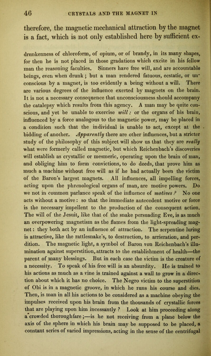 therefore, the magnetic mechanical attraction by the magnet is a fact, which is not only established here by sufficient ex- drunkenness of chloroform, of opium, or of brandy, in its many shapes, for then he is not placed in those gradations which excite in his fellow man the reasoning faculties. Sinners have free will, and are accountable beings, even when drunk; but a man rendered fatuous, ecstatic, or uir conscious by a magnet, is too evidently a being without a will. There are various degrees of the influence exerted by magnets on the brain. It is not a necessary consequence that unconsciousness should accompany the catalepsy which results from this agency. A man may be quite con- scious, and yet be unable to exercise will: or the organs of his brain, influenced by a force analogous to the magnetic power, may be placed in a condition such that the individual is unable to act, except at the bidding of another. Apparently there are other influences, but a stricter study of the philosophy of this subject will show us that they are really what were formerly called magnetic, but which Reichenbach’s discoveries will establish as crystallic or mesmeric, operating upon the brain of man, and obliging him to form convictions, to do deeds, that prove him as much a machine without free will as if he had actually been the victim of the Baron’s largest magnets. All influences, all impelling forces, acting upon the phrenological organs of man, are motive powers. Do we not in common parlance speak of the influence of motives P No one acts without a motive : so that the immediate antecedent motive or force is the necessary impellent to the production of the consequent action. The will of the Jesuit, like that of the snake persuading Eve, is as much an overpowering magnetism as the flames from the light-spreading mag- net : they both act by an influence of attraction. The serpentine luring is attractive, like the rattlesnake’s, to destruction, to arrieration, and per- dition. The magnetic light, a symbol of Baron von Reichenbach’s illu- mination against superstition, attracts to the establishment of health—the parent of many blessings. But in each case the victim is the creature of a necessity. To speak of his free will is an absurdity. He is trained to his actions as much as a vine is trained against a wall to grow in a direc- tion about which it has no choice. The Negro victim to the superstition of Obi is in a magnetic groove, in which he runs his course and dies. Then, is man in all his actions to be considered as a machine obeying the impulses received upon his brain from the thousands of crystallic forces that are playing upon him incessantly P Look at him proceeding along a*crowded thoroughfare;—is he not receiving from a plane below the axis of the sphere in which his brain may be supposed to be placed, a constant series of varied impressions, acting in the sense of the centrifugal