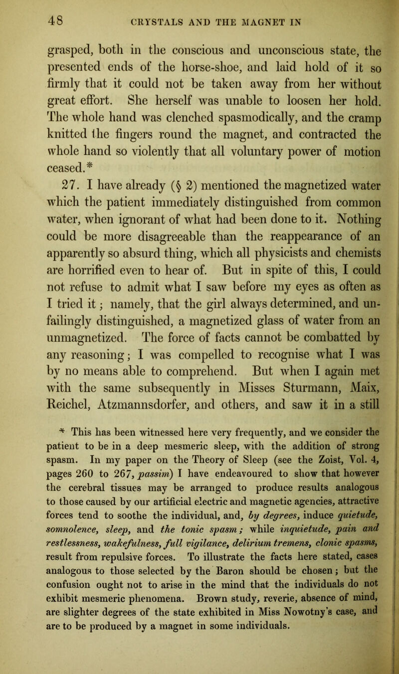 grasped, both in the conscious and unconscious state, the presented ends of the horse-shoe, and laid hold of it so firmly that it could not be taken away from her without great effort. She herself was unable to loosen her hold. The whole hand was clenched spasmodically, and the cramp knitted the fingers round the magnet, and contracted the whole hand so violently that all voluntary power of motion ceased.* 27. I have already (§ 2) mentioned the magnetized water which the patient immediately distinguished from common water, when ignorant of what had been done to it. Nothing could be more disagreeable than the reappearance of an apparently so absurd thing, which all physicists and chemists are horrified even to hear of. But in spite of this, I could not refuse to admit what I saw before my eyes as often as I tried it; namely, that the girl always determined, and un- failingly distinguished, a magnetized glass of water from an unmagnetized. The force of facts cannot be combatted by any reasoning; I was compelled to recognise what I was by no means able to comprehend. But when I again met with the same subsequently in Misses Sturmann, Maix, Reichel, Atzinannsdorfer, and others, and saw it in a still * This has been witnessed here very frequently, and we consider the patient to be in a deep mesmeric sleep, with the addition of strong spasm. In my paper on the Theory of Sleep (see the Zoist, Vol. 4, pages 260 to 267, passim) I have endeavoured to show that however the cerebral tissues may be arranged to produce results analogous to those caused by our artificial electric and magnetic agencies, attractive forces tend to soothe the individual, and, by degrees, induce quietude, somnolence, sleep, and the tonic spasm; while inquietude, pain and restlessness, wakefulness, full vigilance, delirium tremens, clonic spasms, result from repulsive forces. To illustrate the facts here stated, cases analogous to those selected by the Baron should be chosen; but the confusion ought not to arise in the mind that the individuals do not exhibit mesmeric phenomena. Brown study, reverie, absence of mind, are slighter degrees of the state exhibited in Miss Nowotny’s case, and are to be produced by a magnet in some individuals.