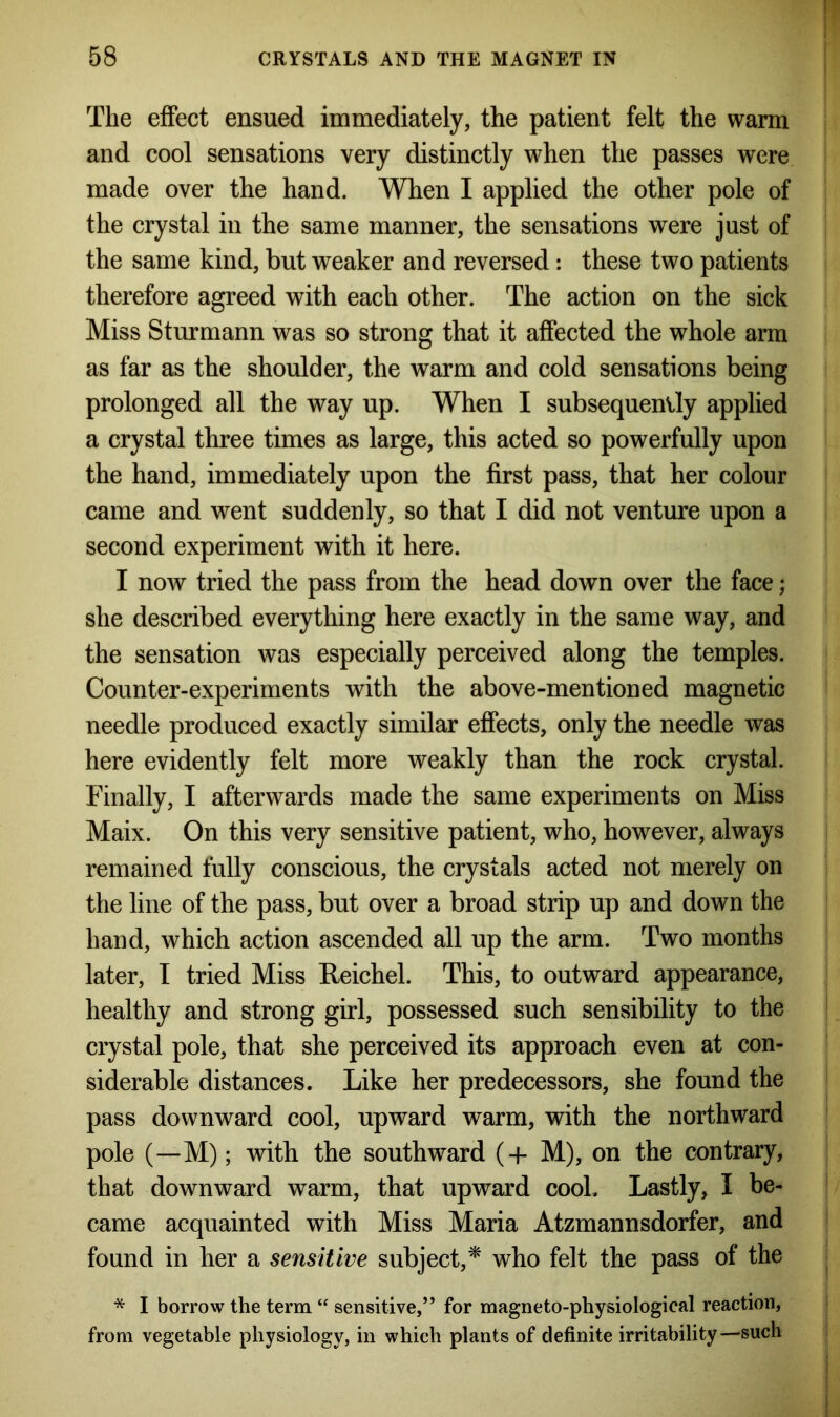 The effect ensued immediately, the patient felt the warm and cool sensations very distinctly when the passes were made over the hand. When I applied the other pole of the crystal in the same manner, the sensations were just of the same kind, but weaker and reversed: these two patients therefore agreed with each other. The action on the sick Miss Sturmann was so strong that it affected the whole arm as far as the shoulder, the warm and cold sensations being prolonged all the way up. When I subsequently applied a crystal three times as large, this acted so powerfully upon the hand, immediately upon the first pass, that her colour came and went suddenly, so that I did not venture upon a second experiment with it here. I now tried the pass from the head down over the face; she described everything here exactly in the same way, and the sensation was especially perceived along the temples. Counter-experiments with the above-mentioned magnetic needle produced exactly similar effects, only the needle was here evidently felt more weakly than the rock crystal. Finally, I afterwards made the same experiments on Miss Maix. On this very sensitive patient, who, however, always remained fully conscious, the crystals acted not merely on the line of the pass, but over a broad strip up and down the hand, which action ascended all up the arm. Two months later, I tried Miss Reichel. This, to outward appearance, healthy and strong girl, possessed such sensibility to the crystal pole, that she perceived its approach even at con- siderable distances. Like her predecessors, she found the pass downward cool, upward warm, with the northward pole (—M); with the southward (+ M), on the contrary, that downward warm, that upward cool. Lastly, I be- came acquainted with Miss Maria Atzmannsdorfer, and found in her a sensitive subject,* who felt the pass of the * I borrow the term “ sensitive,” for magneto-physiological reaction, from vegetable physiology, in which plants of definite irritability—such