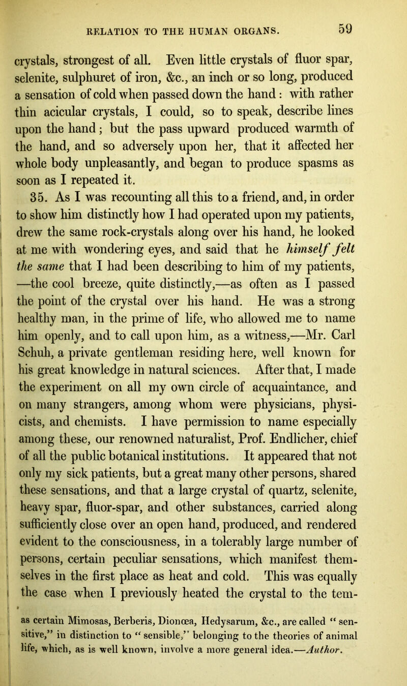 crystals, strongest of all. Even little crystals of fluor spar, selenite, sulphuret of iron, &c., an inch or so long, produced a sensation of cold when passed down the hand: with rather thin acicular crystals, I could, so to speak, describe lines upon the hand; but the pass upward produced warmth of the hand, and so adversely upon her, that it affected her whole body unpleasantly, and began to produce spasms as soon as I repeated it. 35. As I was recounting all this to a friend, and, in order to show him distinctly how I had operated upon my patients, drew the same rock-crystals along over his hand, he looked at me with wondering eyes, and said that he himself felt the same that I had been describing to him of my patients, —the cool breeze, quite distinctly,—as often as I passed the point of the crystal over his hand. He was a strong healthy man, in the prime of life, who allowed me to name him openly, and to call upon him, as a witness,—Mr. Carl Schuh, a private gentleman residing here, well known for his great knowledge in natural sciences. After that, I made the experiment on all my own circle of acquaintance, and on many strangers, among whom were physicians, physi- cists, and chemists. I have permission to name especially among these, our renowned naturalist, Prof. Endlicher, chief of all the public botanical institutions. It appeared that not only my sick patients, but a great many other persons, shared these sensations, and that a large crystal of quartz, selenite, heavy spar, fluor-spar, and other substances, carried along sufficiently close over an open hand, produced, and rendered evident to the consciousness, in a tolerably large number of persons, certain peculiar sensations, which manifest them- ! selves in the first place as heat and cold. This was equally the case when I previously heated the crystal to the tern- • as certain Mimosas, Berberis, Dionoea, Hedysarum, &c., are called “ sen- sitive,” in distinction to “ sensible,” belonging to the theories of animal life, which, as is well known, involve a more general idea.—Author.