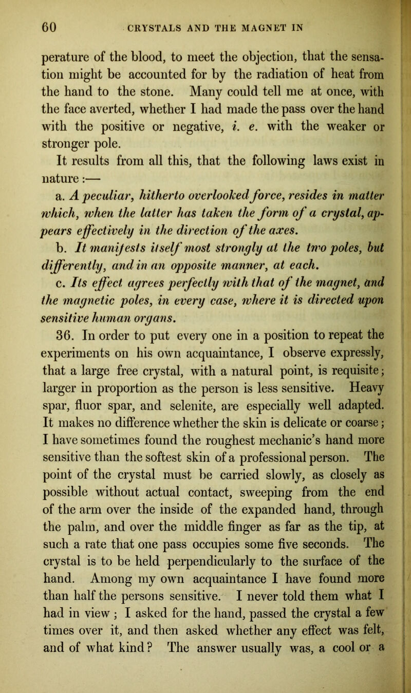 perature of the blood, to meet the objection, that the sensa- tion might be accounted for by the radiation of heat from the hand to the stone. Many could tell me at once, with the face averted, whether I had made the pass over the hand with the positive or negative, i. e. with the weaker or stronger pole. It results from all this, that the following laws exist in nature:— a. A peculiar, hitherto overlooked force, resides in matter which, when the latter has taken the form of a crystal, ap- pears effectively in the direction of the axes. b. It manifests itself most strongly at the two poles, but differently, and in an opposite manner, at each. c. Its effect agrees perfectly with that of the magnet, and the magnetic poles, in every case, where it is directed upon sensitive human organs. 36. In order to put every one in a position to repeat the experiments on his own acquaintance, I observe expressly, that a large free crystal, with a natural point, is requisite; larger in proportion as the person is less sensitive. Heavy spar, fluor spar, and selenite, are especially well adapted. It makes no difference whether the skin is delicate or coarse; I have sometimes found the roughest mechanic’s hand more sensitive than the softest skin of a professional person. The point of the crystal must be carried slowly, as closely as possible without actual contact, sweeping from the end of the arm over the inside of the expanded hand, through the palm, and over the middle finger as far as the tip, at such a rate that one pass occupies some five seconds. The crystal is to be held perpendicularly to the surface of the hand. Among my own acquaintance I have found more than half the persons sensitive. I never told them what I had in view ; I asked for the hand, passed the crystal a few times over it, and then asked whether any effect was felt, and of what kind ? The answer usually was, a cool or a