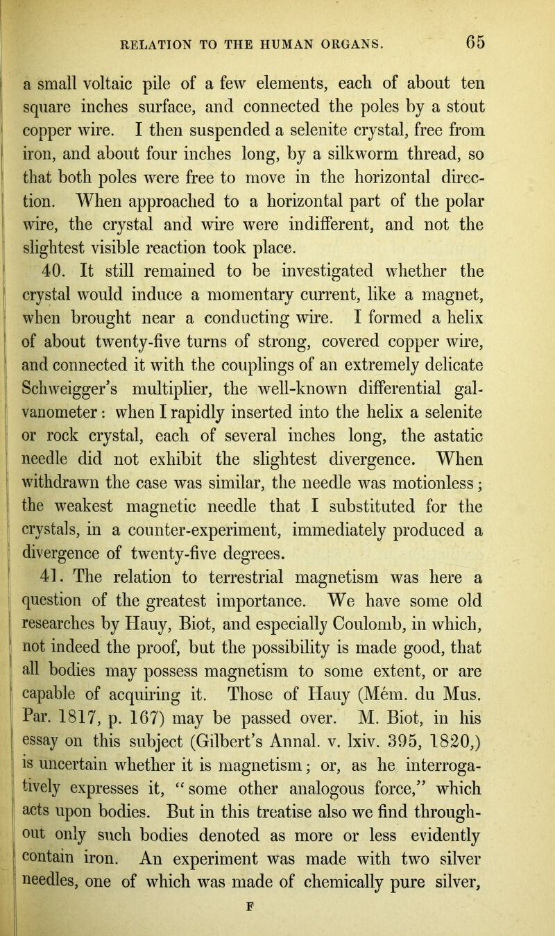 a small voltaic pile of a few elements, each of about ten square inches surface, and connected the poles by a stout copper wire. I then suspended a selenite crystal, free from iron, and about four inches long, by a silkworm thread, so that both poles were free to move in the horizontal direc- tion. When approached to a horizontal part of the polar wire, the crystal and wire were indifferent, and not the slightest visible reaction took place. 40. It still remained to be investigated whether the crystal would induce a momentary current, like a magnet, when brought near a conducting wire. I formed a helix of about twenty-five turns of strong, covered copper wire, and connected it with the couplings of an extremely delicate Schweigger’s multiplier, the well-known differential gal- vanometer : when I rapidly inserted into the helix a selenite or rock crystal, each of several inches long, the astatic needle did not exhibit the slightest divergence. When withdrawn the case was similar, the needle was motionless; the weakest magnetic needle that I substituted for the crystals, in a counter-experiment, immediately produced a divergence of twenty-five degrees. 41. The relation to terrestrial magnetism was here a question of the greatest importance. We have some old researches by Hauy, Biot, and especially Coulomb, in which, not indeed the proof, but the possibility is made good, that I all bodies may possess magnetism to some extent, or are capable of acquiring it. Those of Hauy (Mem. du Mus. Par. 1817, p. 167) may be passed over. M. Biot, in his essay on this subject (Gilbert’s Annal. v. lxiv. 395, 1820,) is uncertain whether it is magnetism; or, as he interroga- tively expresses it, “ some other analogous force,” which S acts upon bodies. But in this treatise also we find through- out only such bodies denoted as more or less evidently j contain iron. An experiment was made with two silver needles, one of which was made of chemically pure silver, F