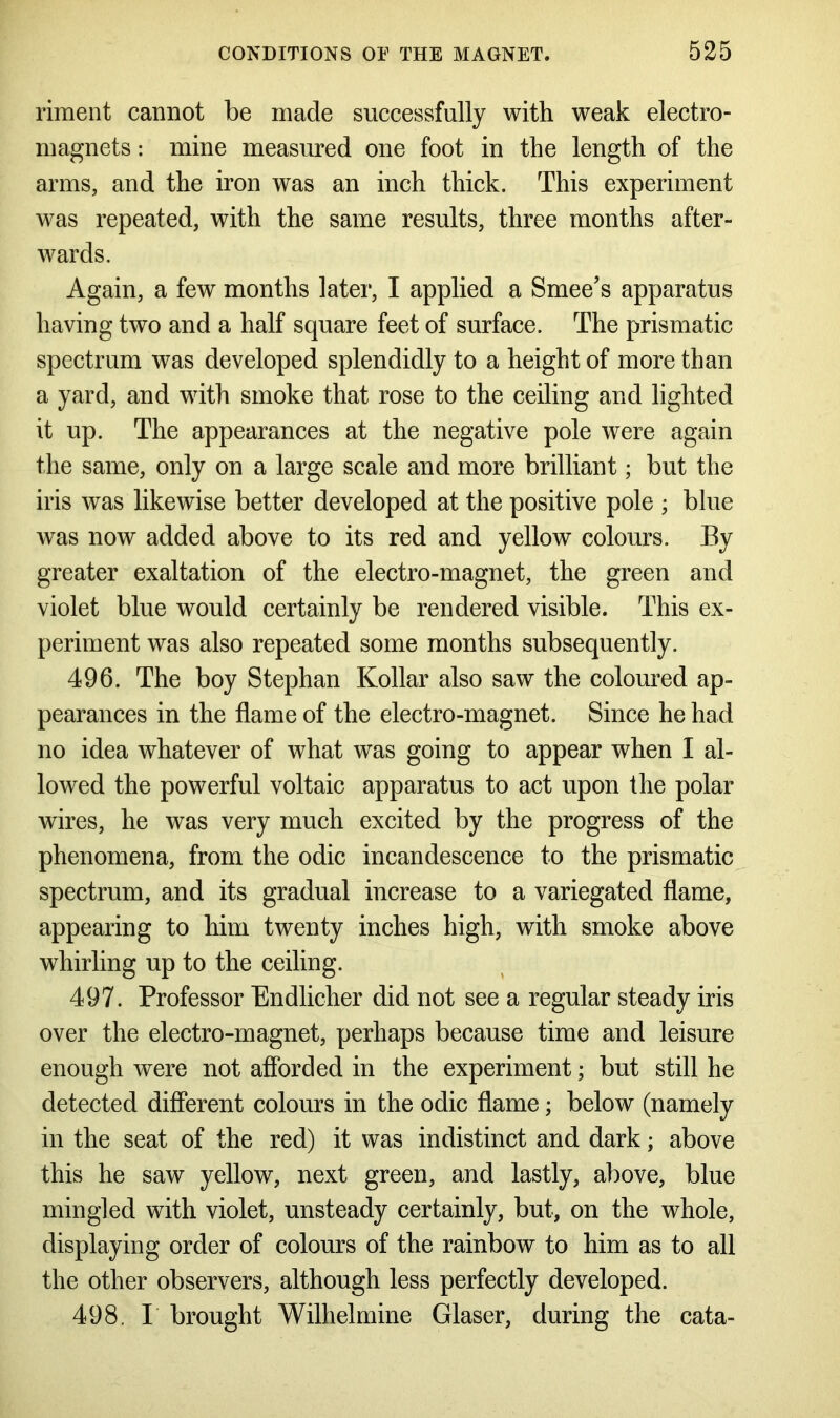 riment cannot be made successfully with weak electro- magnets : mine measured one foot in the length of the arms, and the iron was an inch thick. This experiment was repeated, with the same results, three months after- wards. Again, a few months later, I applied a Smee’s apparatus having two and a half square feet of surface. The prismatic spectrum was developed splendidly to a height of more than a yard, and with smoke that rose to the ceiling and lighted it up. The appearances at the negative pole were again the same, only on a large scale and more brilliant; but the iris was likewise better developed at the positive pole ; blue was now added above to its red and yellow colours. By greater exaltation of the electro-magnet, the green and violet blue would certainly be rendered visible. This ex- periment was also repeated some months subsequently. 496. The boy Stephan Kollar also saw the coloured ap- pearances in the flame of the electro-magnet. Since he had no idea whatever of what was going to appear when I al- lowed the powerful voltaic apparatus to act upon the polar wires, he was very much excited by the progress of the phenomena, from the odic incandescence to the prismatic spectrum, and its gradual increase to a variegated flame, appearing to him twenty inches high, with smoke above whirling up to the ceiling. 497. Professor Endlicher did not see a regular steady iris over the electro-magnet, perhaps because time and leisure enough were not afforded in the experiment; but still he detected different colours in the odic flame; below (namely in the seat of the red) it was indistinct and dark; above this he saw yellow, next green, and lastly, above, blue mingled with violet, unsteady certainly, but, on the whole, displaying order of colours of the rainbow to him as to all the other observers, although less perfectly developed. 498. I brought Wilhelmine Glaser, during the cata-