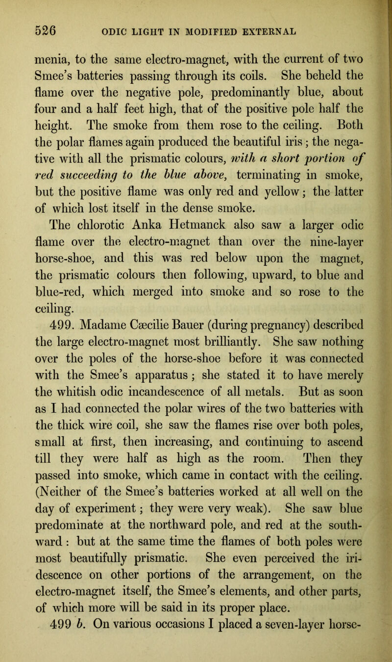 menia, to the same electro-magnet, with the current of two Smee’s batteries passing through its coils. She beheld the flame over the negative pole, predominantly blue, about four and a half feet high, that of the positive pole half the height. The smoke from them rose to the ceiling. Both the polar flames again produced the beautiful iris ; the nega- tive with all the prismatic colours, with a short portion of red succeeding to the blue above, terminating in smoke, but the positive flame was only red and yellow; the latter of which lost itself in the dense smoke. The chlorotic Anka Hetmanck also saw a larger odic flame over the electro-magnet than over the nine-layer horse-shoe, and this was red below upon the magnet, the prismatic colours then following, upward, to blue and blue-red, which merged into smoke and so rose to the ceiling. 499. Madame Caecilie Bauer (during pregnancy) described the large electro-magnet most brilliantly. She saw nothing over the poles of the horse-shoe before it was connected with the Smee’s apparatus ; she stated it to have merely the whitish odic incandescence of all metals. But as soon as I had connected the polar wires of the two batteries with the thick wire coil, she saw the flames rise over both poles, small at first, then increasing, and continuing to ascend till they were half as high as the room. Then they passed into smoke, which came in contact with the ceiling. (Neither of the Smee’s batteries worked at all well on the day of experiment; they were very weak). She saw blue predominate at the northward pole, and red at the south- ward : but at the same time the flames of both poles were most beautifully prismatic. She even perceived the iri- descence on other portions of the arrangement, on the electro-magnet itself, the Smee’s elements, and other parts, of which more will be said in its proper place. 499 b. On various occasions I placed a seven-layer horse-