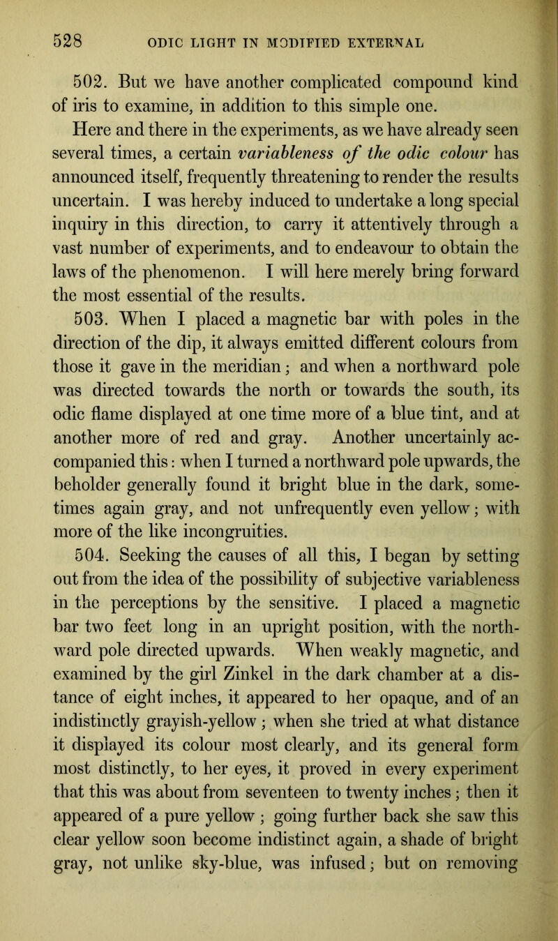 502. But we have another complicated compound kind of iris to examine, in addition to this simple one. Here and there in the experiments, as we have already seen several times, a certain variableness of the odic colour has announced itself, frequently threatening to render the results uncertain. I was hereby induced to undertake a long special inquiry in this direction, to carry it attentively through a vast number of experiments, and to endeavour to obtain the laws of the phenomenon. I will here merely bring forward the most essential of the results. 503. When I placed a magnetic bar with poles in the direction of the dip, it always emitted different colours from those it gave in the meridian; and when a northward pole was directed towards the north or towards the south, its odic flame displayed at one time more of a blue tint, and at another more of red and gray. Another uncertainly ac- companied this: when I turned a northward pole upwards, the beholder generally found it bright blue in the dark, some- times again gray, and not unfrequently even yellow; with more of the like incongruities. 504. Seeking the causes of all this, I began by setting out from the idea of the possibility of subjective variableness in the perceptions by the sensitive. I placed a magnetic bar two feet long in an upright position, with the north- ward pole directed upwards. When weakly magnetic, and examined by the girl Zinkel in the dark chamber at a dis- tance of eight inches, it appeared to her opaque, and of an indistinctly grayish-yellow ; when she tried at what distance it displayed its colour most clearly, and its general form most distinctly, to her eyes, it proved in every experiment that this was about from seventeen to twenty inches; then it appeared of a pure yellow ; going further back she saw this clear yellow soon become indistinct again, a shade of bright gray, not unlike sky-blue, was infused; but on removing