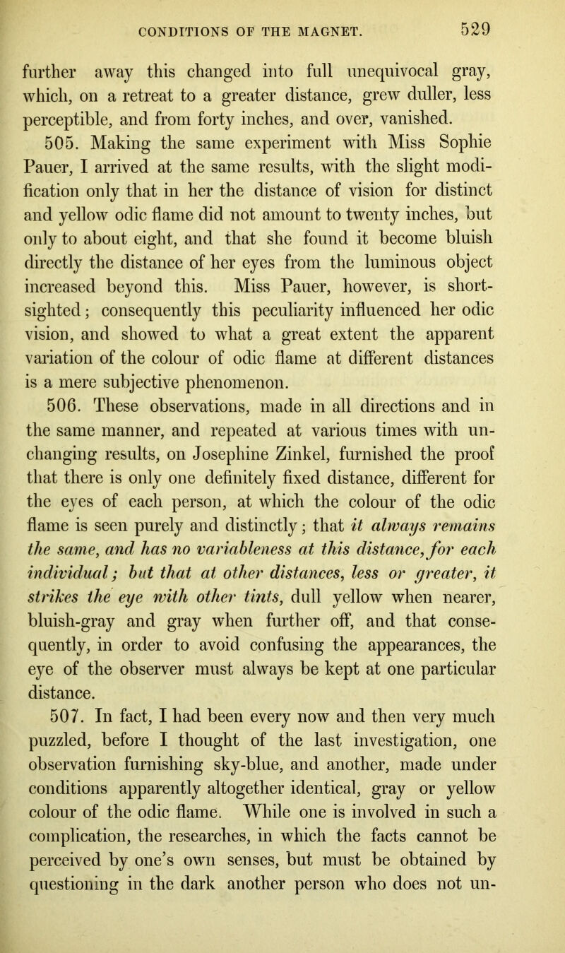 further away this changed into full unequivocal gray, which, on a retreat to a greater distance, grew duller, less perceptible, and from forty inches, and over, vanished. 505. Making the same experiment with Miss Sophie Pauer, I arrived at the same results, with the slight modi- fication only that in her the distance of vision for distinct and yellow odic flame did not amount to twenty inches, but only to about eight, and that she found it become bluish directly the distance of her eyes from the luminous object increased beyond this. Miss Pauer, however, is short- sighted ; consequently this peculiarity influenced her odic vision, and showed to what a great extent the apparent variation of the colour of odic flame at different distances is a mere subjective phenomenon. 506. These observations, made in all directions and in the same manner, and repeated at various times with un- changing results, on Josephine Zink el, furnished the proof that there is only one definitely fixed distance, different for the eyes of each person, at which the colour of the odic flame is seen purely and distinctly; that it always remains the same, and has no variableness at this distance, for each individual; but that at other distances, less or greater, it strikes the eye with other tints, dull yellow when nearer, bluish-gray and gray when further off, and that conse- quently, in order to avoid confusing the appearances, the eye of the observer must always be kept at one particular distance. 507. In fact, I had been every now and then very much puzzled, before I thought of the last investigation, one observation furnishing sky-blue, and another, made under conditions apparently altogether identical, gray or yellow colour of the odic flame. While one is involved in such a complication, the researches, in which the facts cannot be perceived by one’s own senses, but must be obtained by questioning in the dark another person who does not un-