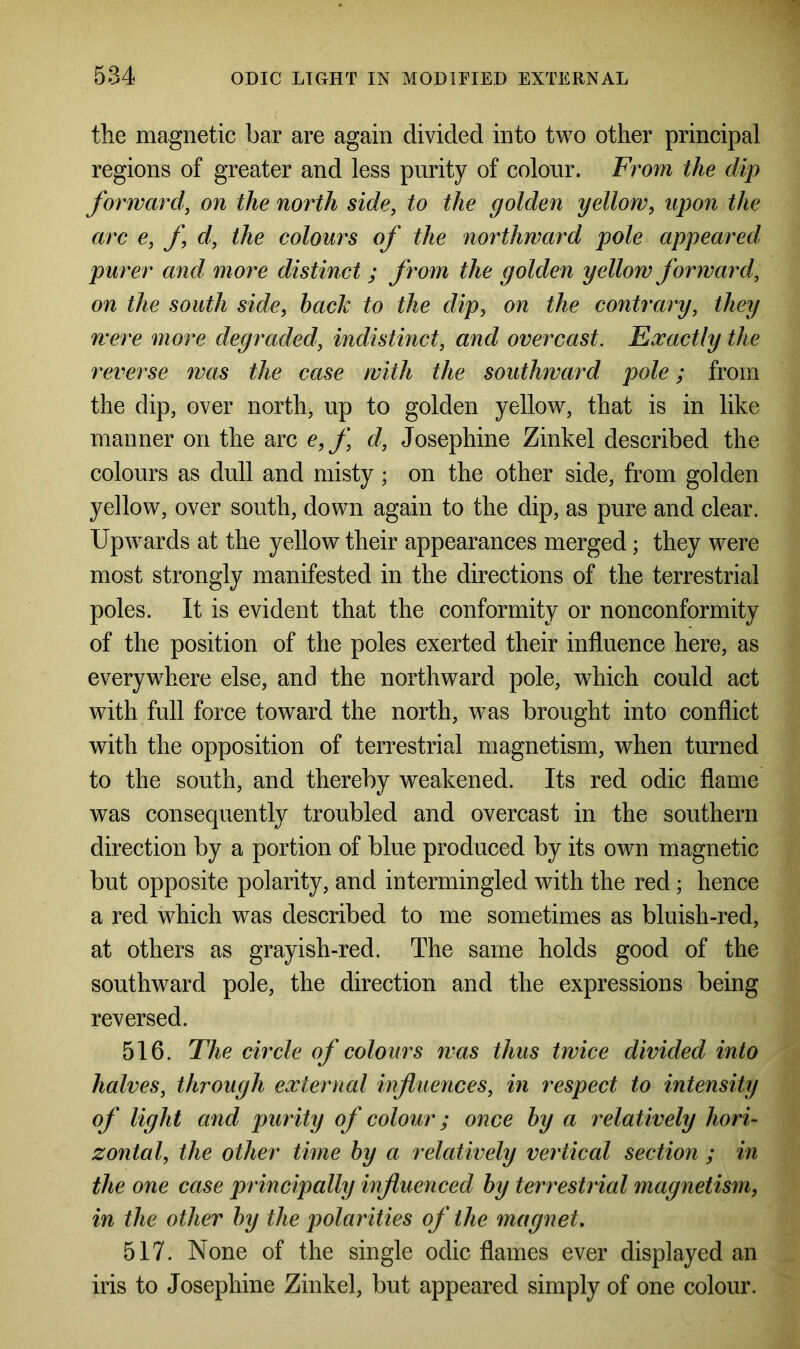 the magnetic bar are again divided into two other principal regions of greater and less purity of colour. From the dip forward, on the north side, to the golden yellow, upon the arc e, f, d, the colours of the northward pole appeared, purer and more distinct ; f rom the golden yellow forward, on the south side, bach to the dip, on the contrary, they were more degraded, indistinct, and overcast. Exactly the reverse was the case with the southward pole; from the dip, over north, up to golden yellow, that is in like manner on the arc e,f d, Josephine Zinkel described the colours as dull and misty; on the other side, from golden yellow, over south, down again to the dip, as pure and clear. Upwards at the yellow their appearances merged; they were most strongly manifested in the directions of the terrestrial poles. It is evident that the conformity or nonconformity of the position of the poles exerted their influence here, as everywhere else, and the northward pole, which could act with full force toward the north, was brought into conflict with the opposition of terrestrial magnetism, when turned to the south, and thereby weakened. Its red odic flame was consequently troubled and overcast in the southern direction by a portion of blue produced by its own magnetic but opposite polarity, and intermingled with the red; hence a red which was described to me sometimes as bluish-red, at others as grayish-red. The same holds good of the southward pole, the direction and the expressions being reversed. 516. The circle of colours was thus twice divided into halves, through external influences, in respect to intensity of light and purity of colour; once by a relatively hori- zontal, the other time by a relatively vertical section ; in the one case principally influenced by terrestrial magnetism, in the other by the polarities of the magnet. 517. None of the single odic flames ever displayed an iris to Josephine Zinkel, but appeared simply of one colour.