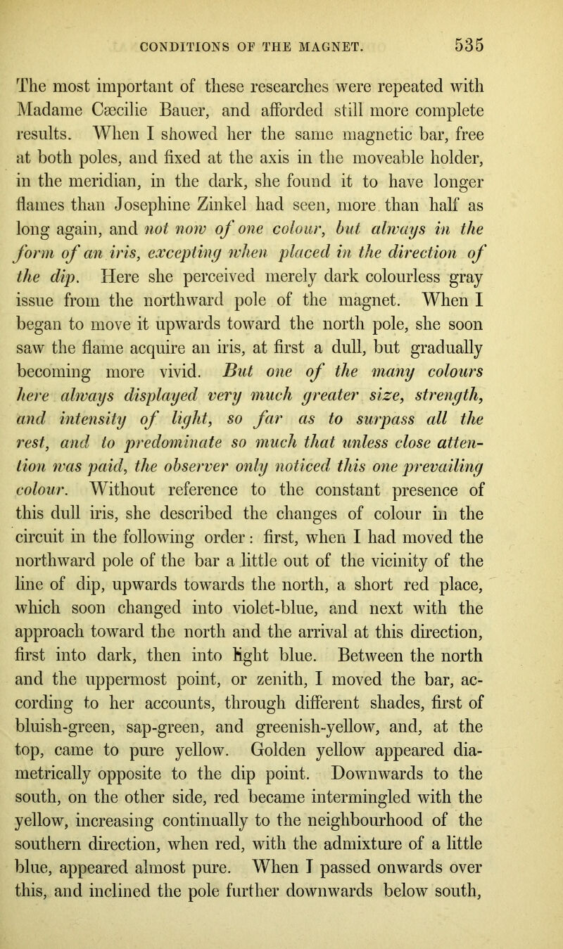 The most important of these researches were repeated with Madame Csecilie Bauer, and afforded still more complete results. When I showed her the same magnetic bar, free at both poles, and fixed at the axis in the moveable holder, in the meridian, in the dark, she found it to have longer flames than Josephine Zinkel had seen, more than half as long again, and not now of one colour, but always in the form of an iris, excepting when placed in the direction of the dip. Here she perceived merely dark colourless gray issue from the northward pole of the magnet. When I began to move it upwards toward the north pole, she soon saw the flame acquire an iris, at first a dull, but gradually becoming more vivid. But one of the many colours here always displayed very much greater size, strength, and intensity of light, so far as to surpass all the rest, and to predominate so much that unless close atten- tion was paid, the observer only noticed this one prevailing colour. Without reference to the constant presence of this dull iris, she described the changes of colour in the circuit in the following order: first, when I had moved the northward pole of the bar a little out of the vicinity of the line of dip, upwards towards the north, a short red place, which soon changed into violet-blue, and next with the approach toward the north and the arrival at this direction, first into dark, then into light blue. Between the north and the uppermost point, or zenith, I moved the bar, ac- cording to her accounts, through different shades, first of bluish-green, sap-green, and greenish-yellow, and, at the top, came to pure yellow. Golden yellow appeared dia- metrically opposite to the dip point. Downwards to the south, on the other side, red became intermingled with the yellow, increasing continually to the neighbourhood of the southern direction, when red, with the admixture of a little blue, appeared almost pure. When I passed onwards over this, and inclined the pole further downwards below south,