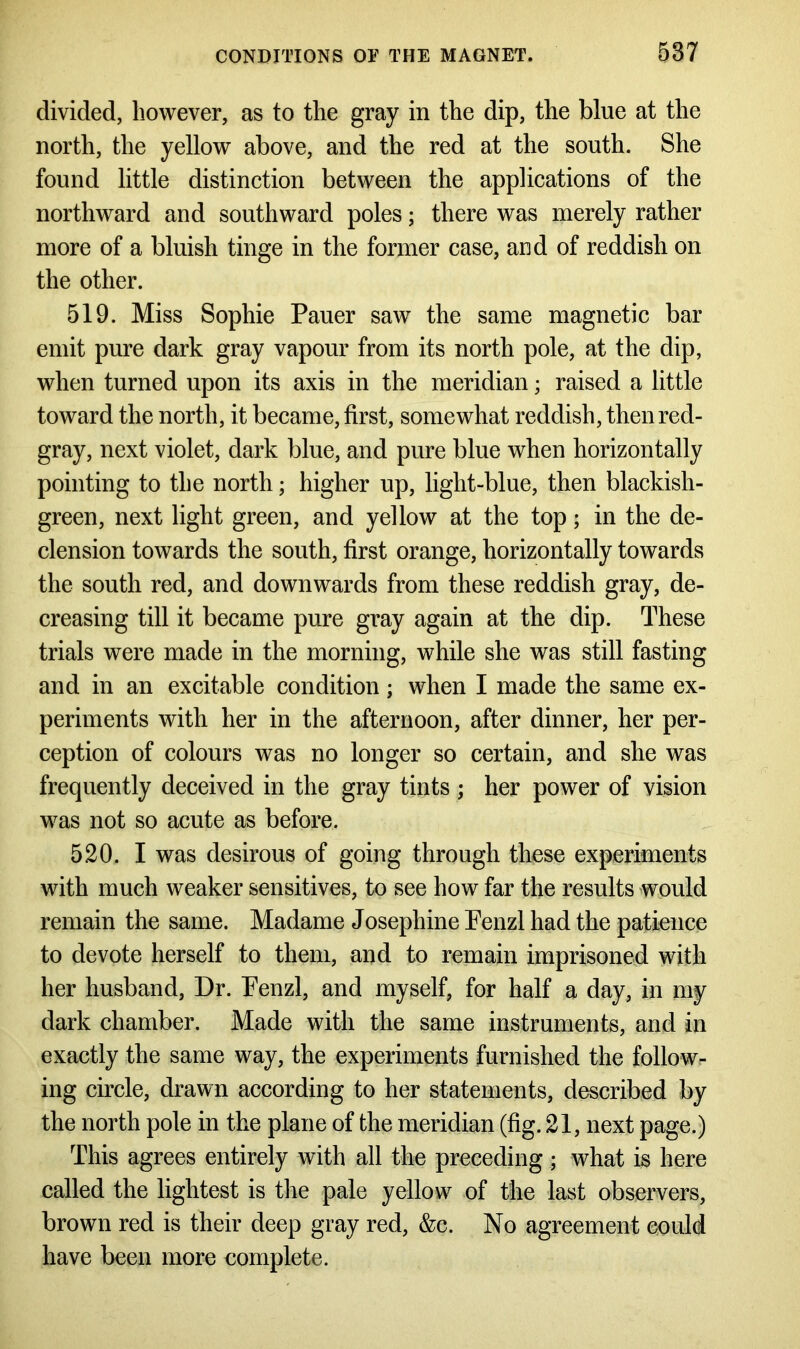 divided, however, as to the gray in the dip, the blue at the north, the yellow above, and the red at the south. She found little distinction between the applications of the northward and southward poles; there was merely rather more of a bluish tinge in the former case, and of reddish on the other. 519. Miss Sophie Pauer saw the same magnetic bar emit pure dark gray vapour from its north pole, at the dip, when turned upon its axis in the meridian; raised a little toward the north, it became, first, somewhat reddish, then red- gray, next violet, dark blue, and pure blue when horizontally pointing to the north; higher up, light-blue, then blackish- green, next light green, and yellow at the top; in the de- clension towards the south, first orange, horizontally towards the south red, and downwards from these reddish gray, de- creasing till it became pure gray again at the dip. These trials were made in the morning, while she was still fasting and in an excitable condition; when I made the same ex- periments with her in the afternoon, after dinner, her per- ception of colours was no longer so certain, and she was frequently deceived in the gray tints ; her power of vision was not so acute as before. 520. I was desirous of going through these experiments with much weaker sensitives, to see how far the results would remain the same. Madame Josephine Penzl had the patience to devote herself to them, and to remain imprisoned with her husband, Dr. Penzl, and myself, for half a day, in my dark chamber. Made with the same instruments, and in exactly the same way, the experiments furnished the follow- ing circle, drawn according to her statements, described by the north pole in the plane of the meridian (fig. 21, next page.) This agrees entirely with all the preceding; what is here called the lightest is the pale yellow^ of the last observers, brown red is their deep gray red, &c. No agreement could have been more complete.