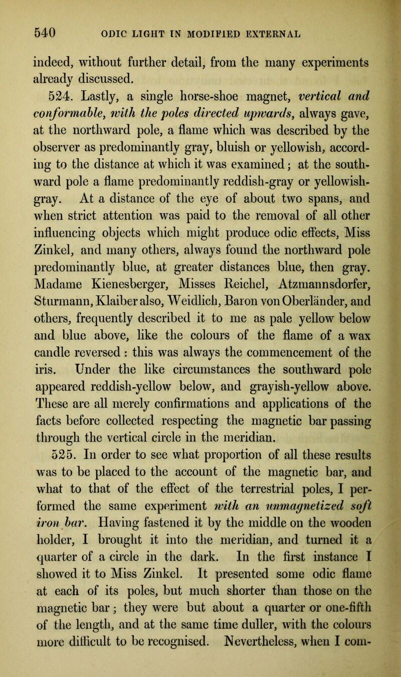 indeed, without further detail, from the many experiments already discussed. 524. Lastly, a single horse-shoe magnet, vertical and conformable, with the poles directed upwards, always gave, at the northward pole, a flame which was described by the observer as predominantly gray, bluish or yellowish, accord- ing to the distance at which it was examined; at the south- ward pole a flame predominantly reddish-gray or yellowish- gray. At a distance of the eye of about two spans, and when strict attention was paid to the removal of all other influencing objects which might produce odic effects, Miss Zinkel, and many others, always found the northward pole predominantly blue, at greater distances blue, then gray. Madame Kienesberger, Misses Reichel, Atzmannsdorfer, Sturmann, Klaiber also, Weidlich, Baron von Oberlander, and others, frequently described it to me as pale yellow below and blue above, like the colours of the flame of a wax candle reversed : this was always the commencement of the iris. Under the like circumstances the southward pole appeared reddish-yellow below, and grayish-yellow above. These are all merely confirmations and applications of the facts before collected respecting the magnetic bar passing through the vertical circle in the meridian. 525. In order to see what proportion of all these results was to be placed to the account of the magnetic bar, and what to that of the effect of the terrestrial poles, I per- formed the same experiment with an unmagnetized soft iron bar. Having fastened it by the middle on the wooden holder, I brought it into the meridian, and turned it a quarter of a circle in the dark. In the first instance I showed it to Miss Zinkel. It presented some odic flame at each of its poles, but much shorter than those on the magnetic bar; they were but about a quarter or one-fifth of the length, and at the same time duller, with the colours more difficult to be recognised. Nevertheless, when I com-