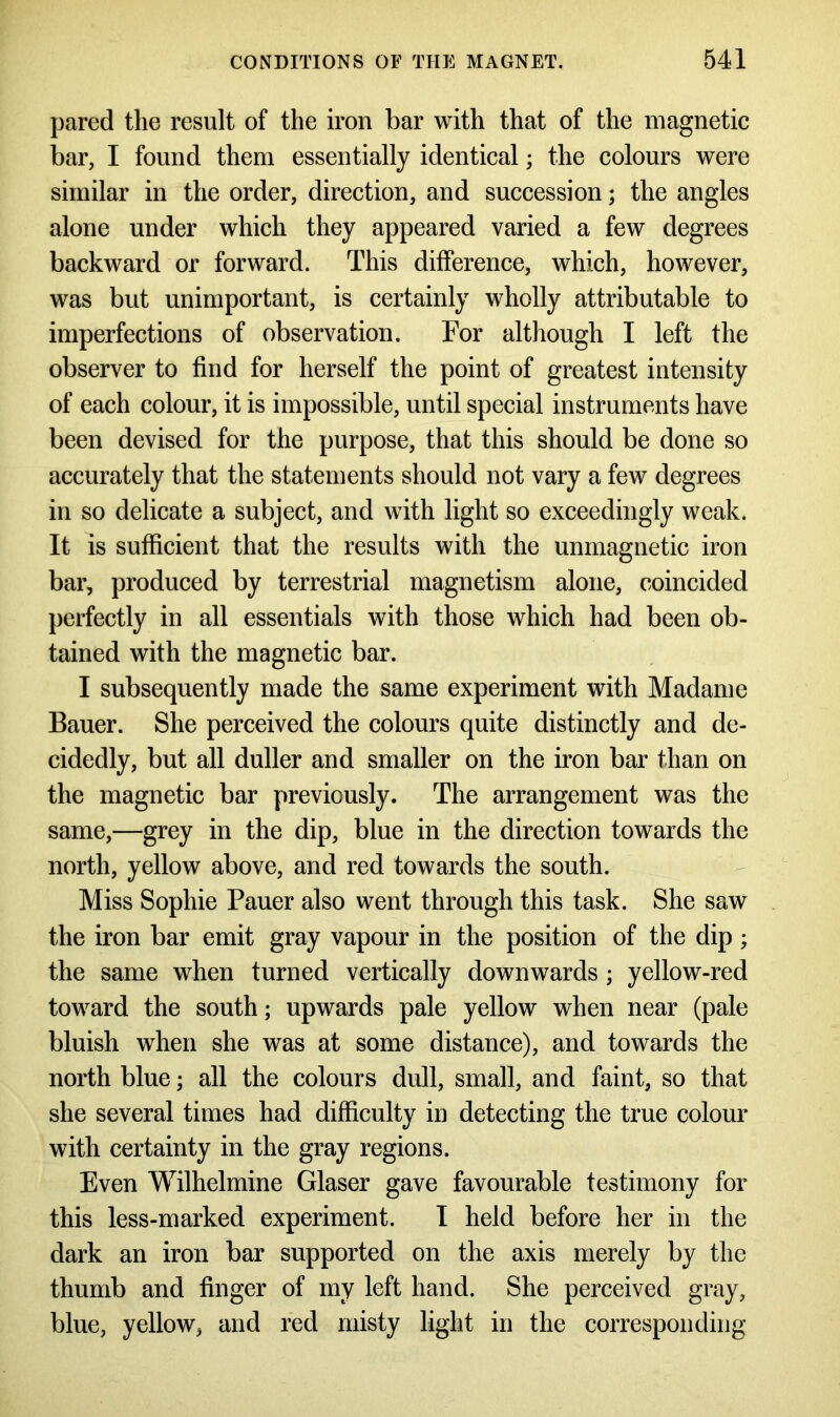 pared the result of the iron bar with that of the magnetic bar, I found them essentially identical; the colours were similar in the order, direction, and succession; the angles alone under which they appeared varied a few degrees backward or forward. This difference, which, however, was but unimportant, is certainly wholly attributable to imperfections of observation. For although I left the observer to find for herself the point of greatest intensity of each colour, it is impossible, until special instruments have been devised for the purpose, that this should be done so accurately that the statements should not vary a few degrees in so delicate a subject, and with light so exceedingly weak. It is sufficient that the results with the unmagnetic iron bar, produced by terrestrial magnetism alone, coincided perfectly in all essentials with those which had been ob- tained with the magnetic bar. I subsequently made the same experiment with Madame Bauer. She perceived the colours quite distinctly and de- cidedly, but all duller and smaller on the iron bar than on the magnetic bar previously. The arrangement was the same,—grey in the dip, blue in the direction towards the north, yellow above, and red towards the south. Miss Sophie Pauer also went through this task. She saw the iron bar emit gray vapour in the position of the dip; the same when turned vertically downwards ; yellow-red toward the south; upwards pale yellow when near (pale bluish when she was at some distance), and towards the north blue; all the colours dull, small, and faint, so that she several times had difficulty in detecting the true colour with certainty in the gray regions. Even Wilhelmine Glaser gave favourable testimony for this less-marked experiment. I held before her in the dark an iron bar supported on the axis merely by the thumb and finger of my left hand. She perceived gray, blue, yellow, and red misty light in the corresponding