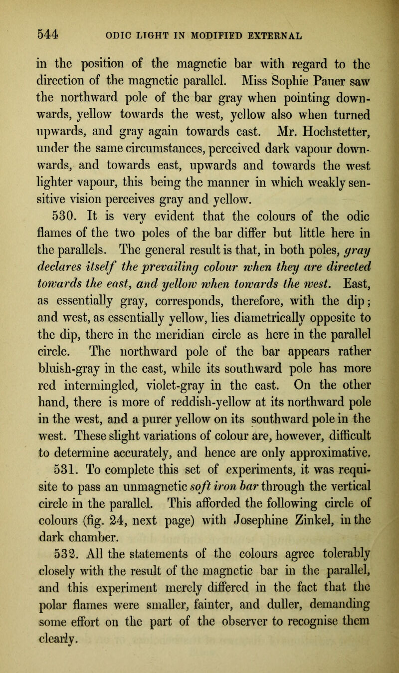in the position of the magnetic bar with regard to the direction of the magnetic parallel. Miss Sophie Pauer saw the northward pole of the bar gray when pointing down- wards, yellow towards the west, yellow also when turned upwards, and gray again towards east. Mr. Hochstetter, under the same circumstances, perceived dark vapour down- wards, and towards east, upwards and towards the west lighter vapour, this being the manner in which weakly sen- sitive vision perceives gray and yellow. 530. It is very evident that the colours of the odic flames of the two poles of the bar differ but little here in the parallels. The general result is that, in both poles, gray declares itself the prevailing colour when they are directed towards the east, and yellow when towards the west. East, as essentially gray, corresponds, therefore, with the dip; and west, as essentially yellow, lies diametrically opposite to the dip, there in the meridian circle as here in the parallel circle. The northward pole of the bar appears rather bluish-gray in the east, while its southward pole has more red intermingled, violet-gray in the east. On the other hand, there is more of reddish-yellow at its northward pole in the west, and a purer yellow on its southward pole in the west. These slight variations of colour are, however, difficult to determine accurately, and hence are only approximative. 531. To complete this set of experiments, it was requi- site to pass an unmagnetic soft iron bar through the vertical circle in the parallel. This afforded the following circle of colours (fig. 24, next page) with Josephine Zinkel, in the dark chamber. 532. All the statements of the colours agree tolerably closely with the result of the magnetic bar in the parallel, and this experiment merely differed in the fact that the polar flames were smaller, fainter, and duller, demanding some effort on the part of the observer to recognise them clearly.