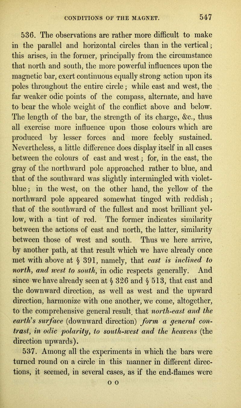 536. The observations are rather more difficult to make in the parallel and horizontal circles than in the vertical; this arises, in the former, principally from the circumstance that north and south, the more powerful influences upon the magnetic bar, exert continuous equally strong action upon its poles throughout the entire circle; while east and west, the far weaker odic points of the compass, alternate, and have to bear the whole weight of the conflict above and below. The length of the bar, the strength of its charge, &c., thus all exercise more influence upon those colours which are produced by lesser forces and more feebly sustained. Nevertheless, a little difference does display itself in all cases between the colours of east and west; for, in the east, the gray of the northward pole approached rather to blue, and that of the southward was slightly intermingled with violet- blue ; in the west, on the other hand, the yellow of the northward pole appeared somewhat tinged with reddish; that of the southward of the fullest and most brilliant yel- low, with a tint of red. The former indicates similarity between the actions of east and north, the latter, similarity between those of west and south. Thus we here arrive, by another path, at that result which we have already once met with above at § 391, namely, that east is inclined to north, and west to south, in odic respects generally. And since we have already seen at § 326 and § 513, that east and the downward direction, as well as west and the upward direction, harmonize with one another, we come, altogether, to the comprehensive general result, that north-east and the earth's surface (downward direction) form a general con- trast, in odic polarity, to south-west and the heavens (the direction upwards). 537. Among all the experiments in which the bars were turned round on a circle in this manner in different direc- tions, it seemed, in several cases, as if the end-flames wxre o o