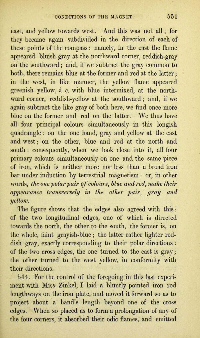 east, and yellow towards west. And this was not all; for they became again subdivided in the direction of each of these points of the compass : namely, in the east the flame appeared bluish-gray at the northward corner, reddish-gray on the southward ; and, if we subtract the gray common to both, there remains blue at the former and red at the latter; in the west, in like manner, the yellow flame appeared greenish yellow, i. e. with blue intermixed, at the north- ward corner, reddish-yellow at the southward; and, if we again subtract the like gray of both here, we find once more blue on the former and red on the latter. We thus have all four principal colours simultaneously in this longish quadrangle: on the one hand, gray and yellow at the east and west; on the other, blue and red at the north and south : consequently, when we look close into it, all four primary colours simultaneously on one and the same piece of iron, which is neither more nor less than a broad iron bar under induction by terrestrial magnetism : or, in other words, the one polar pair of colours, blue and red, make their appearance transversely in the other pair, gray and yellow. The figure shows that the edges also agreed with this: of the two longitudinal edges, one of which is directed towards the north, the other to the south, the former is, on the whole, faint grayish-blue; the latter rather lighter red- dish gray, exactly corresponding to their polar directions : of the two cross edges, the one turned to the east is gray; the other turned to the west yellow, in conformity with their directions. 544. For the control of the foregoing in this last experi- ment with Miss Zinkel, I laid a bluntly pointed iron rod lengthways on the iron plate, and moved it forward so as to project about a hand’s length beyond one of the cross edges. When so placed as to form a prolongation of any of the four corners, it absorbed their odic flames, and emitted