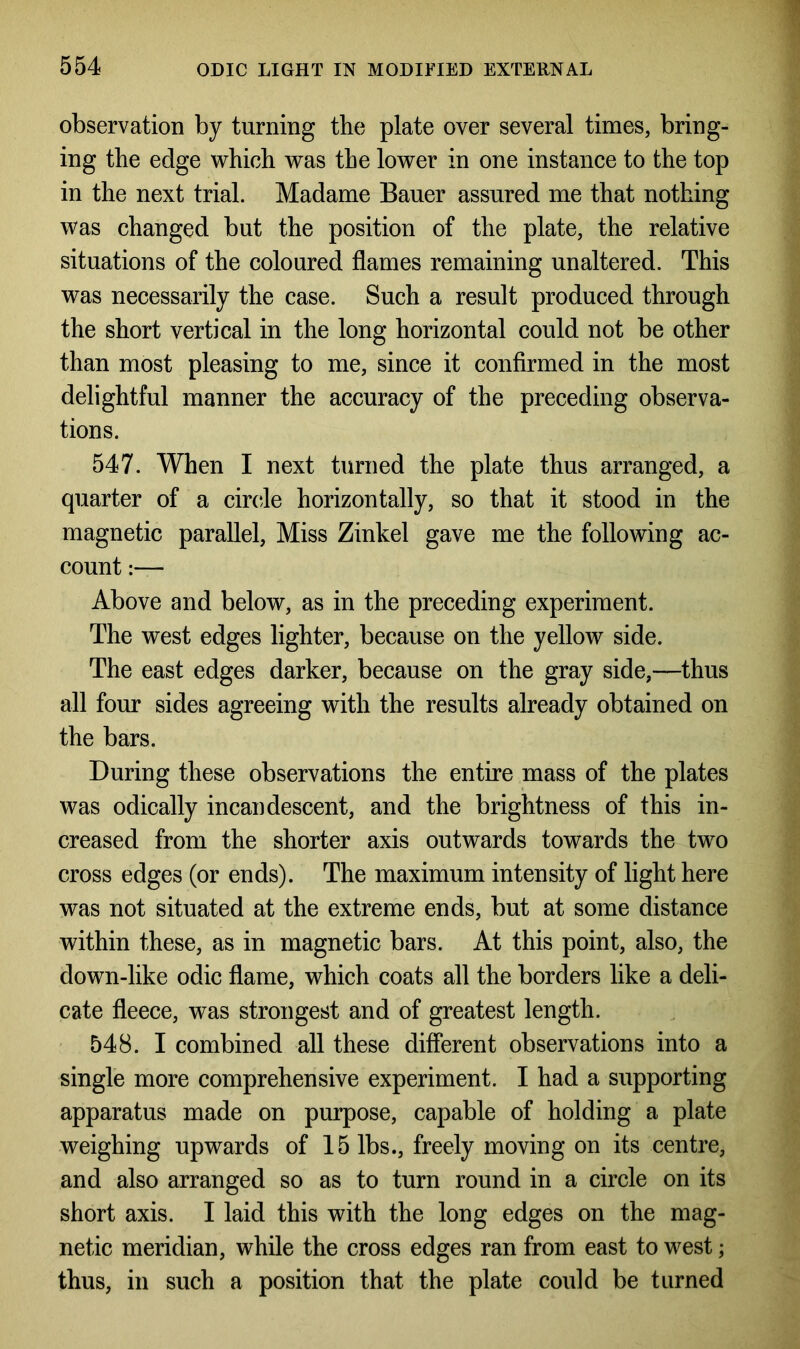 observation by turning the plate over several times, bring- ing the edge which was the lower in one instance to the top in the next trial. Madame Bauer assured me that nothing was changed but the position of the plate, the relative situations of the coloured flames remaining unaltered. This was necessarily the case. Such a result produced through the short vertical in the long horizontal could not be other than most pleasing to me, since it confirmed in the most delightful manner the accuracy of the preceding observa- tions. 547. When I next turned the plate thus arranged, a quarter of a circle horizontally, so that it stood in the magnetic parallel, Miss Zinkel gave me the following ac- count :— Above and below, as in the preceding experiment. The west edges lighter, because on the yellow side. The east edges darker, because on the gray side,—thus all four sides agreeing with the results already obtained on the bars. During these observations the entire mass of the plates was odically incandescent, and the brightness of this in- creased from the shorter axis outwards towards the two cross edges (or ends). The maximum intensity of light here was not situated at the extreme ends, but at some distance within these, as in magnetic bars. At this point, also, the down-like odic flame, which coats all the borders like a deli- cate fleece, was strongest and of greatest length. 548. I combined all these different observations into a single more comprehensive experiment. I had a supporting apparatus made on purpose, capable of holding a plate weighing upwards of 15 lbs., freely moving on its centre, and also arranged so as to turn round in a circle on its short axis. I laid this with the long edges on the mag- netic meridian, while the cross edges ran from east to west; thus, in such a position that the plate could be turned