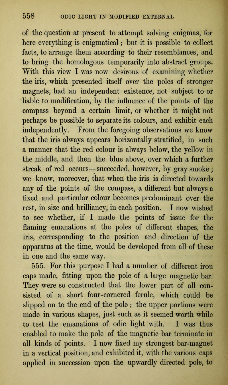 of the question at present to attempt solving enigmas, for here everything is enigmatical; but it is possible to collect facts, to arrange them according to their resemblances, and to bring the homologous temporarily into abstract groups. With this view I was now desirous of examining whether the iris, which presented itself over the poles of stronger magnets, had an independent existence, not subject to or liable to modification, by the influence of the points of the compass beyond a certain limit, or whether it might not perhaps be possible to separate its colours, and exhibit each independently. From the foregoing observations we know that the iris always appears horizontally stratified, in such a manner that the red colour is always below, the yellow in the middle, and then the blue above, over which a further streak of red occurs—succeeded, however, by gray smoke ; we know, moreover, that when the iris is directed towards any of the points of the compass, a different but always a fixed and particular colour becomes predominant over the rest, in size and brilliancy, in each position. I now wished to see whether, if I made the points of issue for the flaming emanations at the poles of different shapes, the iris, corresponding to the position and direction of the apparatus at the time, would be developed from all of these in one and the same way. 555. For this purpose I had a number of different iron caps made, fitting upon the pole of a large magnetic bar. They were so constructed that the lower part of all con- sisted of a short four-cornered ferule, which could be slipped on to the end of the pole ; the upper portions were made in various shapes, just such as it seemed worth while to test the emanations of odic light with. I was thus enabled to make the pole of the magnetic bar terminate in all kinds of points. I now fixed my strongest bar-magnet in a vertical position, and exhibited it, with the various caps applied in succession upon the upwardly directed pole, to